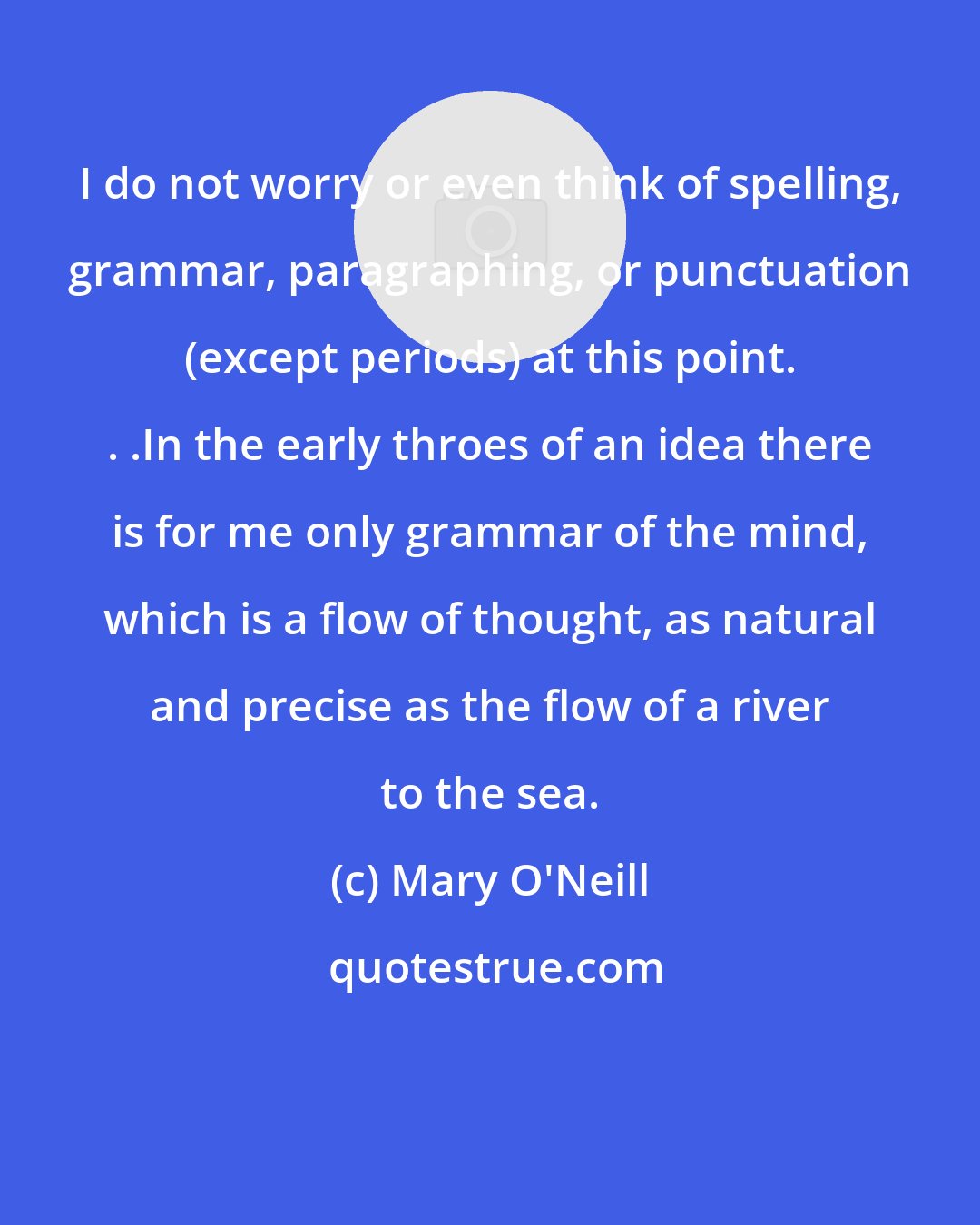 Mary O'Neill: I do not worry or even think of spelling, grammar, paragraphing, or punctuation (except periods) at this point. . .In the early throes of an idea there is for me only grammar of the mind, which is a flow of thought, as natural and precise as the flow of a river to the sea.