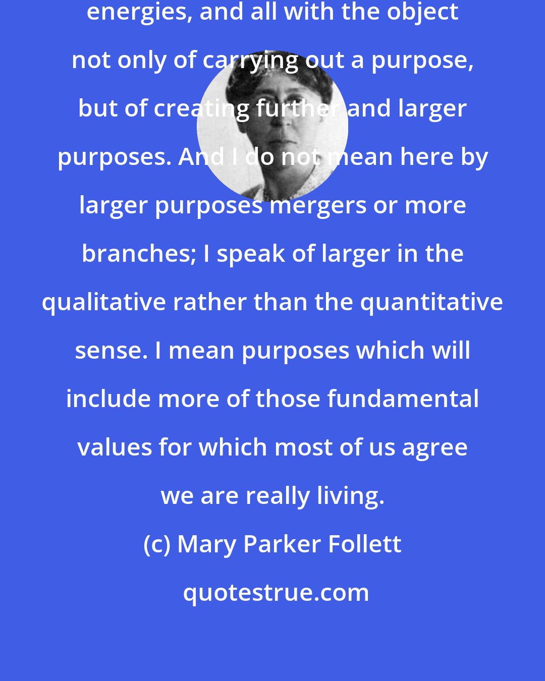 Mary Parker Follett: the leader releases energy, unites energies, and all with the object not only of carrying out a purpose, but of creating further and larger purposes. And I do not mean here by larger purposes mergers or more branches; I speak of larger in the qualitative rather than the quantitative sense. I mean purposes which will include more of those fundamental values for which most of us agree we are really living.