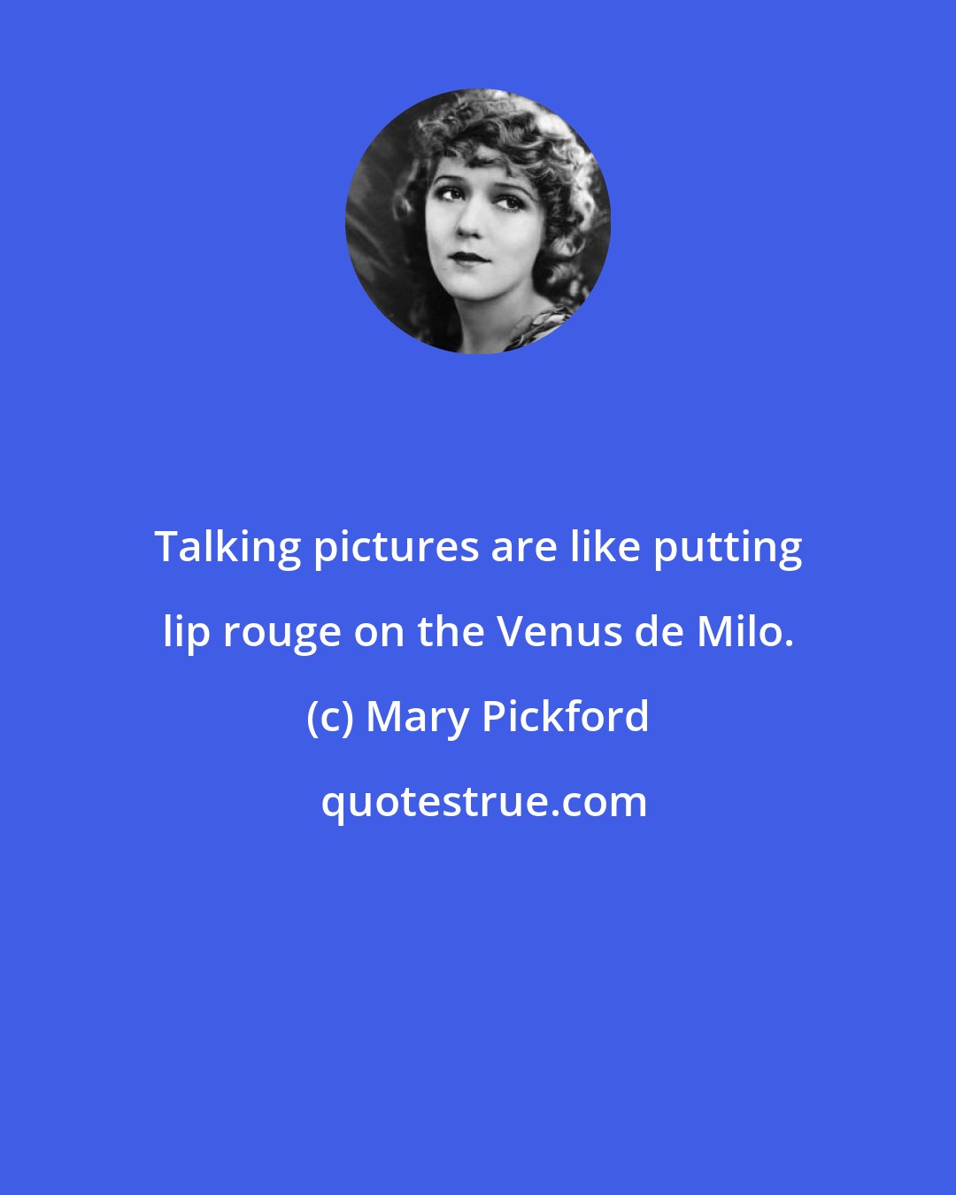 Mary Pickford: Talking pictures are like putting lip rouge on the Venus de Milo.