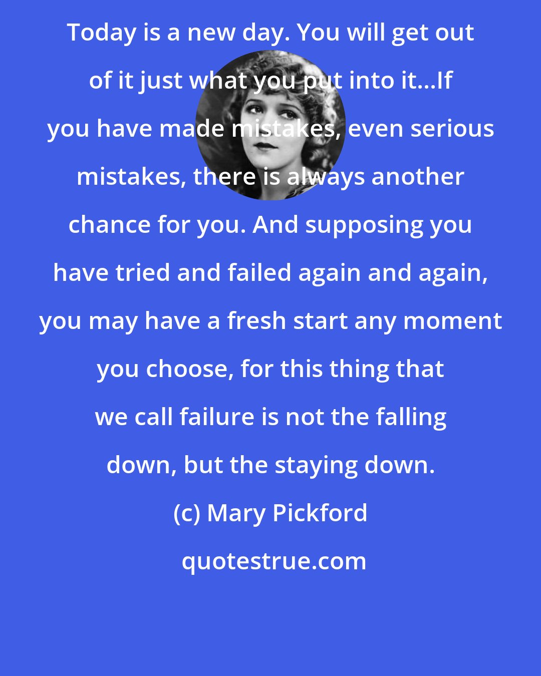 Mary Pickford: Today is a new day. You will get out of it just what you put into it...If you have made mistakes, even serious mistakes, there is always another chance for you. And supposing you have tried and failed again and again, you may have a fresh start any moment you choose, for this thing that we call failure is not the falling down, but the staying down.