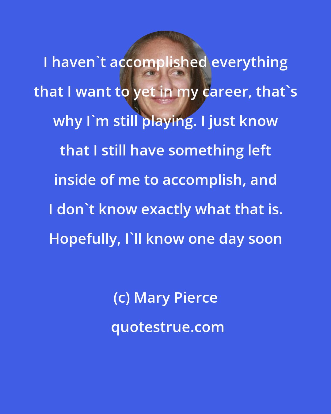 Mary Pierce: I haven't accomplished everything that I want to yet in my career, that's why I'm still playing. I just know that I still have something left inside of me to accomplish, and I don't know exactly what that is. Hopefully, I'll know one day soon