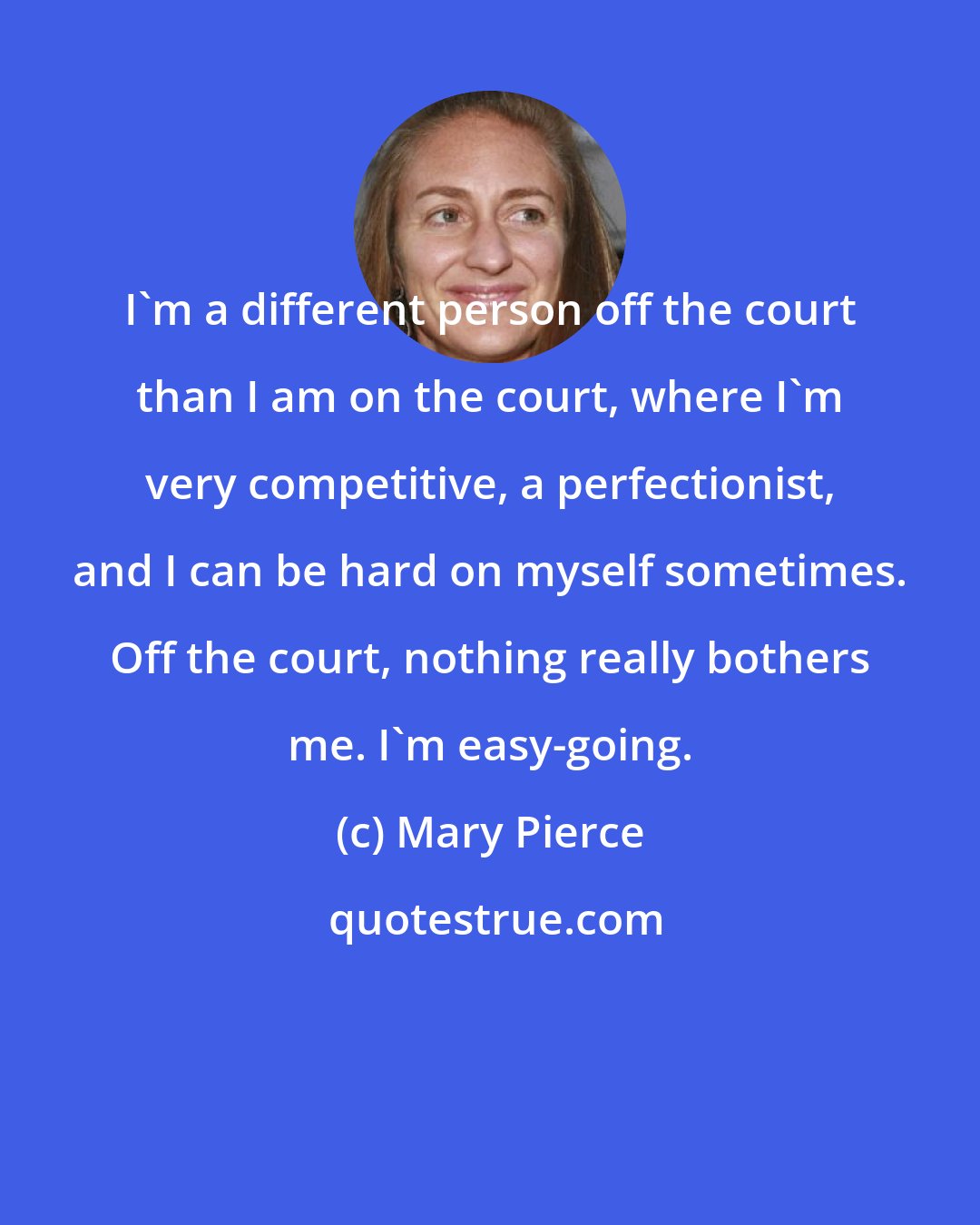 Mary Pierce: I'm a different person off the court than I am on the court, where I'm very competitive, a perfectionist, and I can be hard on myself sometimes. Off the court, nothing really bothers me. I'm easy-going.