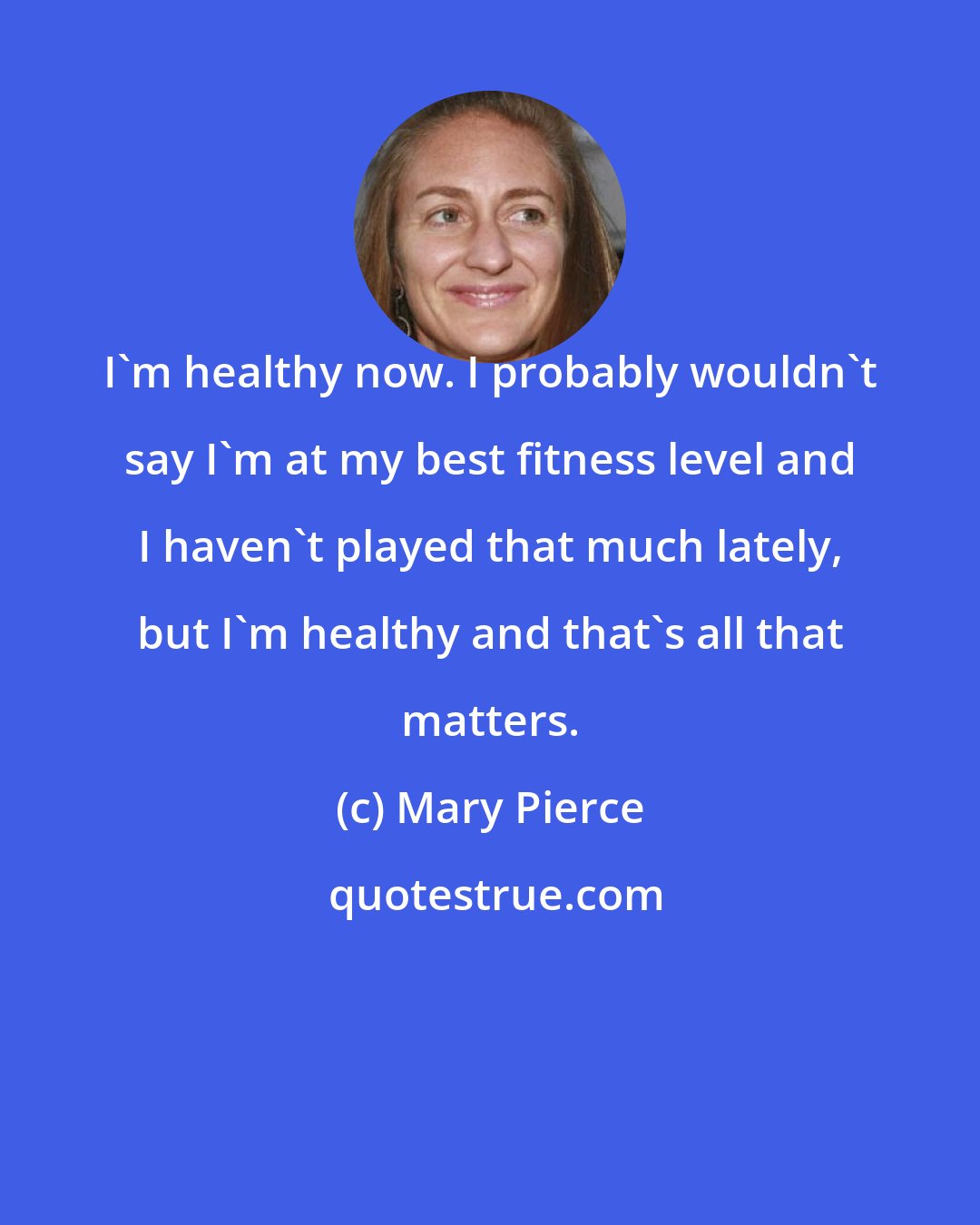 Mary Pierce: I'm healthy now. I probably wouldn't say I'm at my best fitness level and I haven't played that much lately, but I'm healthy and that's all that matters.