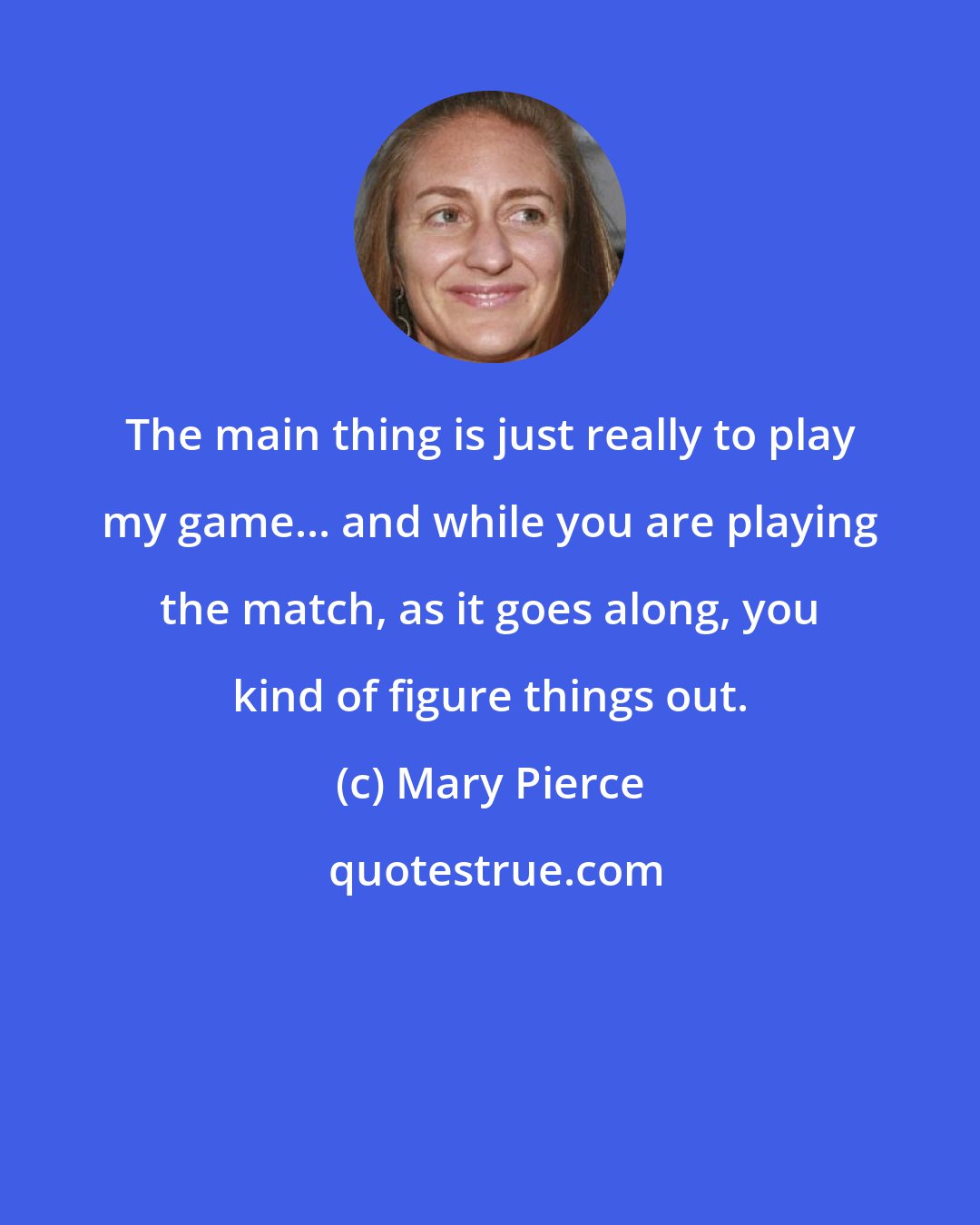 Mary Pierce: The main thing is just really to play my game... and while you are playing the match, as it goes along, you kind of figure things out.