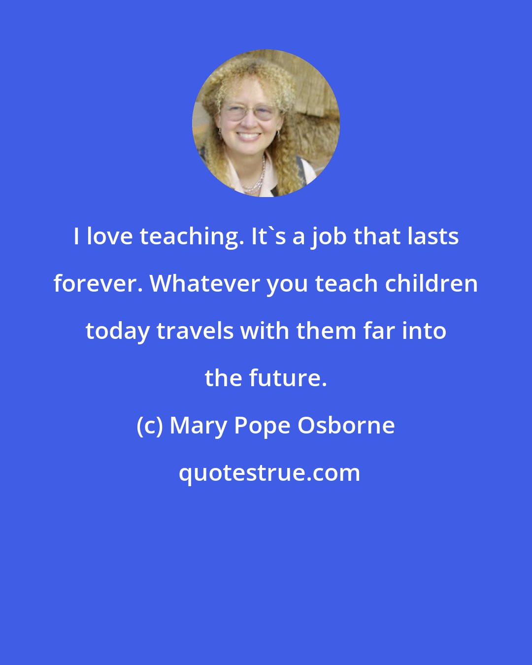 Mary Pope Osborne: I love teaching. It's a job that lasts forever. Whatever you teach children today travels with them far into the future.