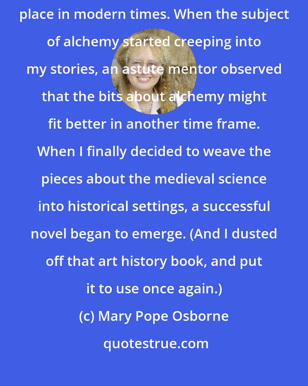 Mary Pope Osborne: While I was drawn to the Renaissance, my first (unpublished) novels took place in modern times. When the subject of alchemy started creeping into my stories, an astute mentor observed that the bits about alchemy might fit better in another time frame. When I finally decided to weave the pieces about the medieval science into historical settings, a successful novel began to emerge. (And I dusted off that art history book, and put it to use once again.)