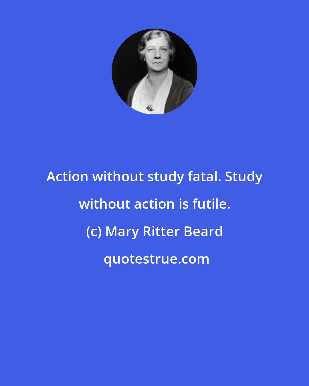 Mary Ritter Beard: Action without study fatal. Study without action is futile.