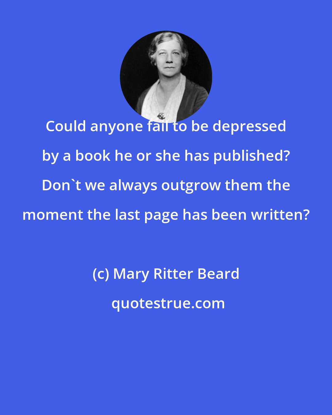 Mary Ritter Beard: Could anyone fail to be depressed by a book he or she has published? Don't we always outgrow them the moment the last page has been written?