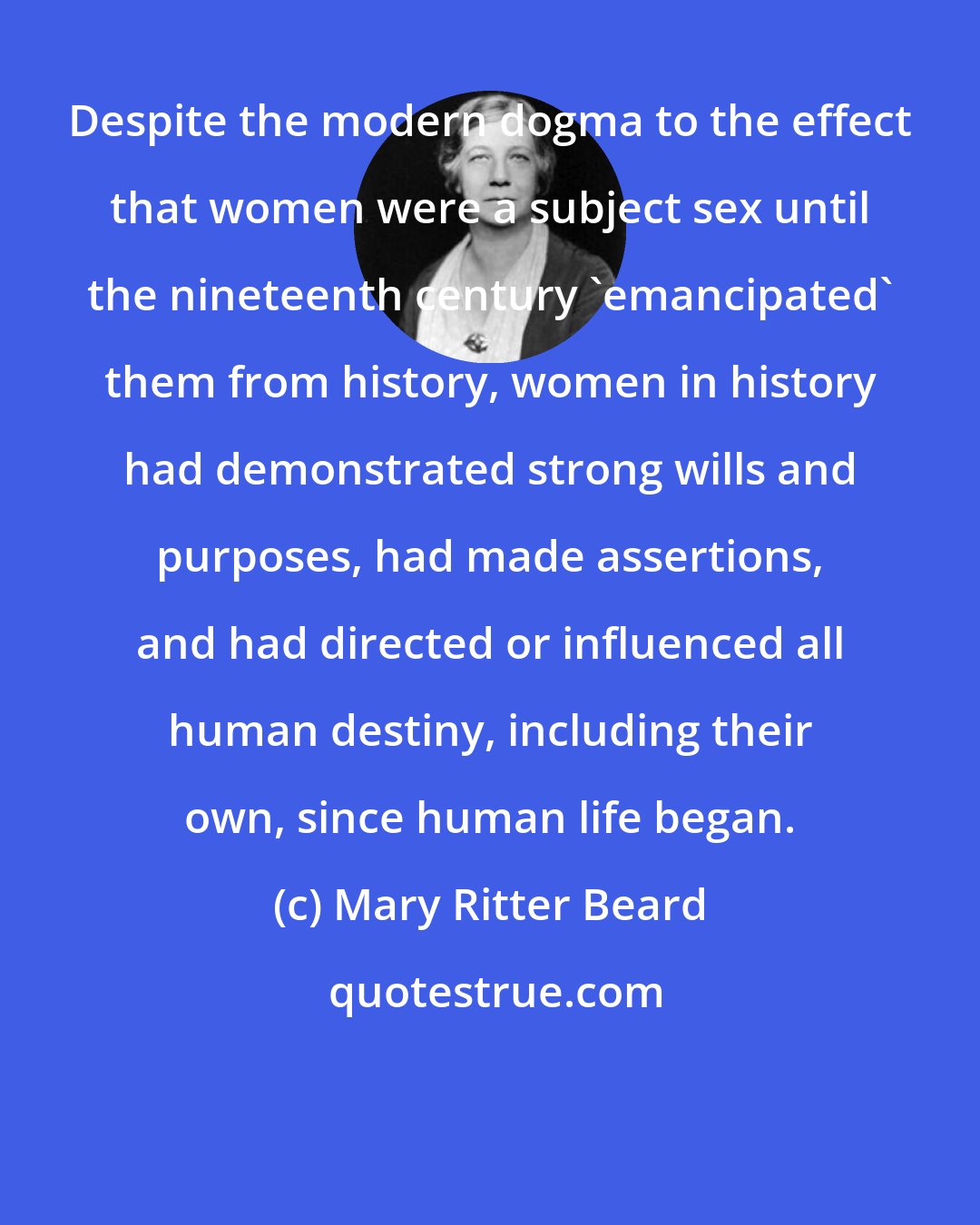 Mary Ritter Beard: Despite the modern dogma to the effect that women were a subject sex until the nineteenth century 'emancipated' them from history, women in history had demonstrated strong wills and purposes, had made assertions, and had directed or influenced all human destiny, including their own, since human life began.