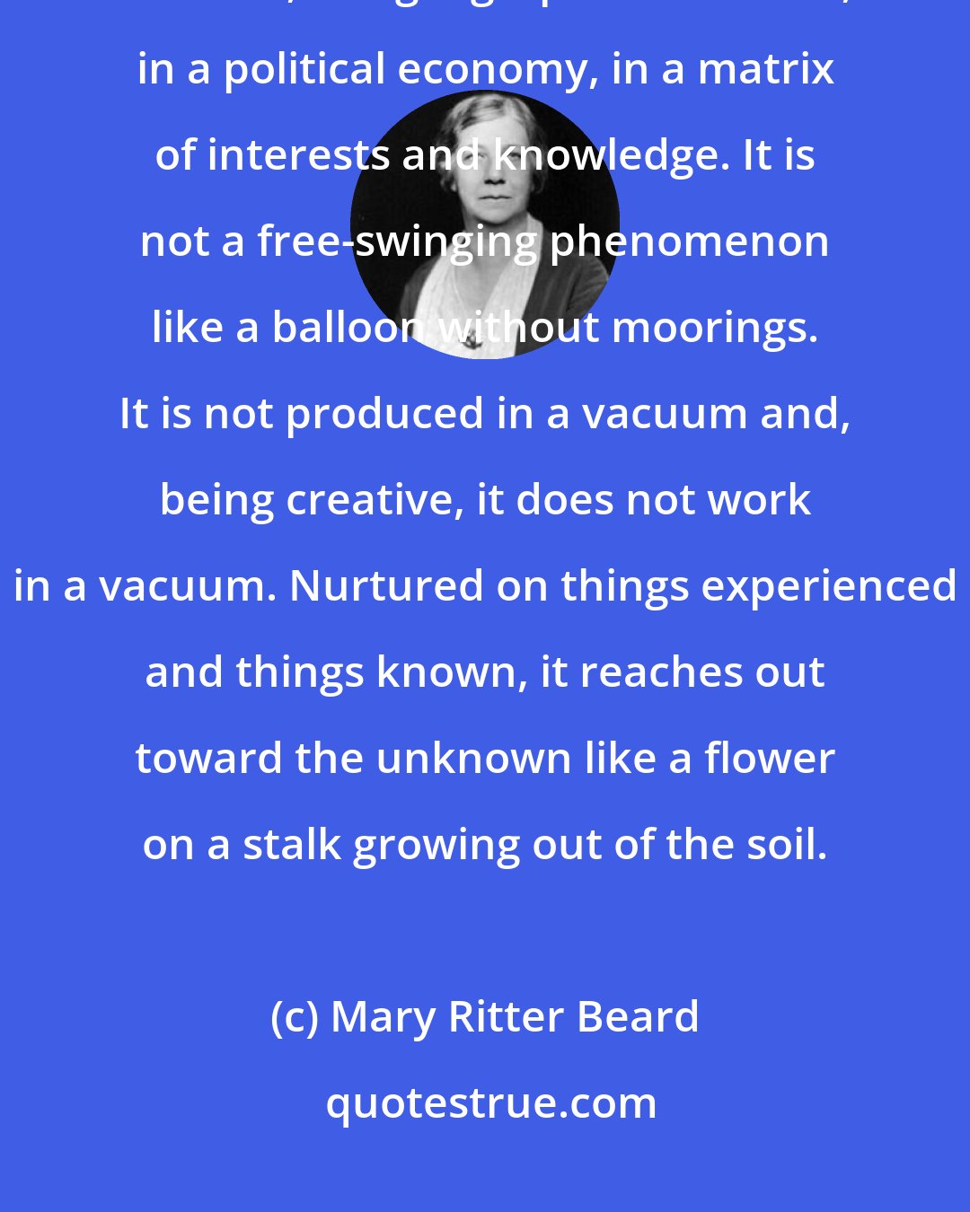 Mary Ritter Beard: Every great creative idea, formulated as a philosophy, has a social setting - in time, in a geographical location, in a political economy, in a matrix of interests and knowledge. It is not a free-swinging phenomenon like a balloon without moorings. It is not produced in a vacuum and, being creative, it does not work in a vacuum. Nurtured on things experienced and things known, it reaches out toward the unknown like a flower on a stalk growing out of the soil.