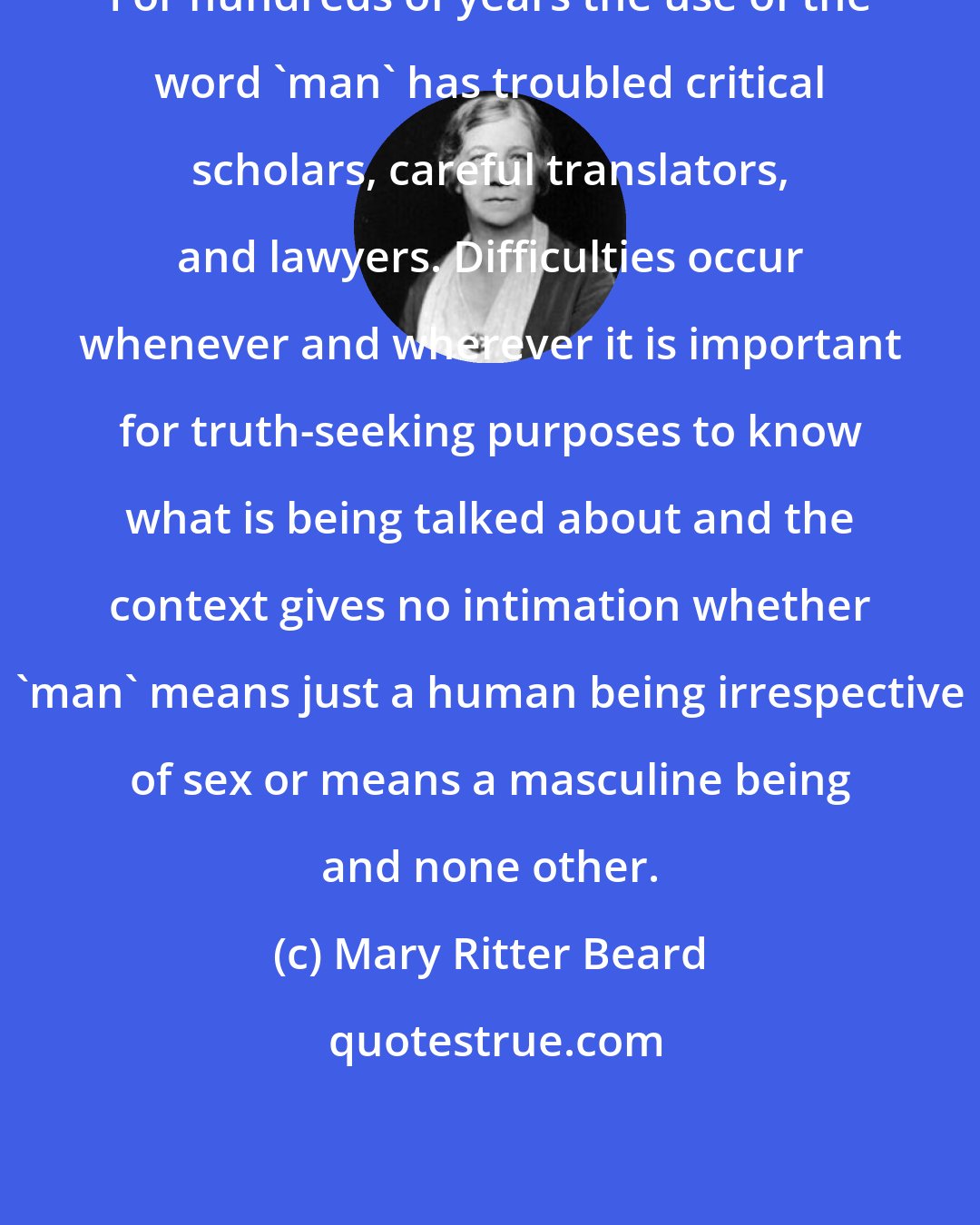 Mary Ritter Beard: For hundreds of years the use of the word 'man' has troubled critical scholars, careful translators, and lawyers. Difficulties occur whenever and wherever it is important for truth-seeking purposes to know what is being talked about and the context gives no intimation whether 'man' means just a human being irrespective of sex or means a masculine being and none other.