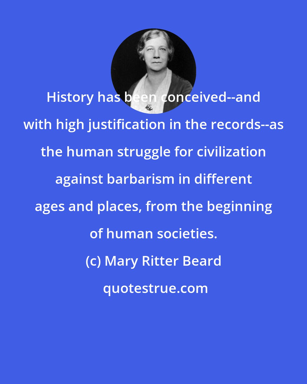 Mary Ritter Beard: History has been conceived--and with high justification in the records--as the human struggle for civilization against barbarism in different ages and places, from the beginning of human societies.