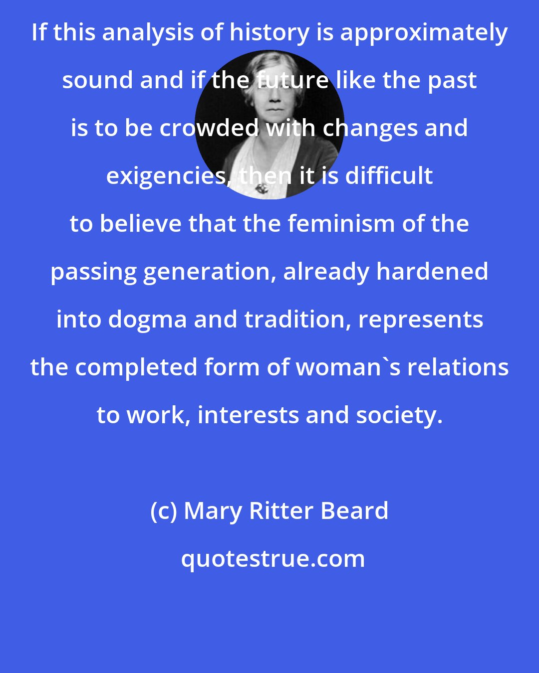 Mary Ritter Beard: If this analysis of history is approximately sound and if the future like the past is to be crowded with changes and exigencies, then it is difficult to believe that the feminism of the passing generation, already hardened into dogma and tradition, represents the completed form of woman's relations to work, interests and society.