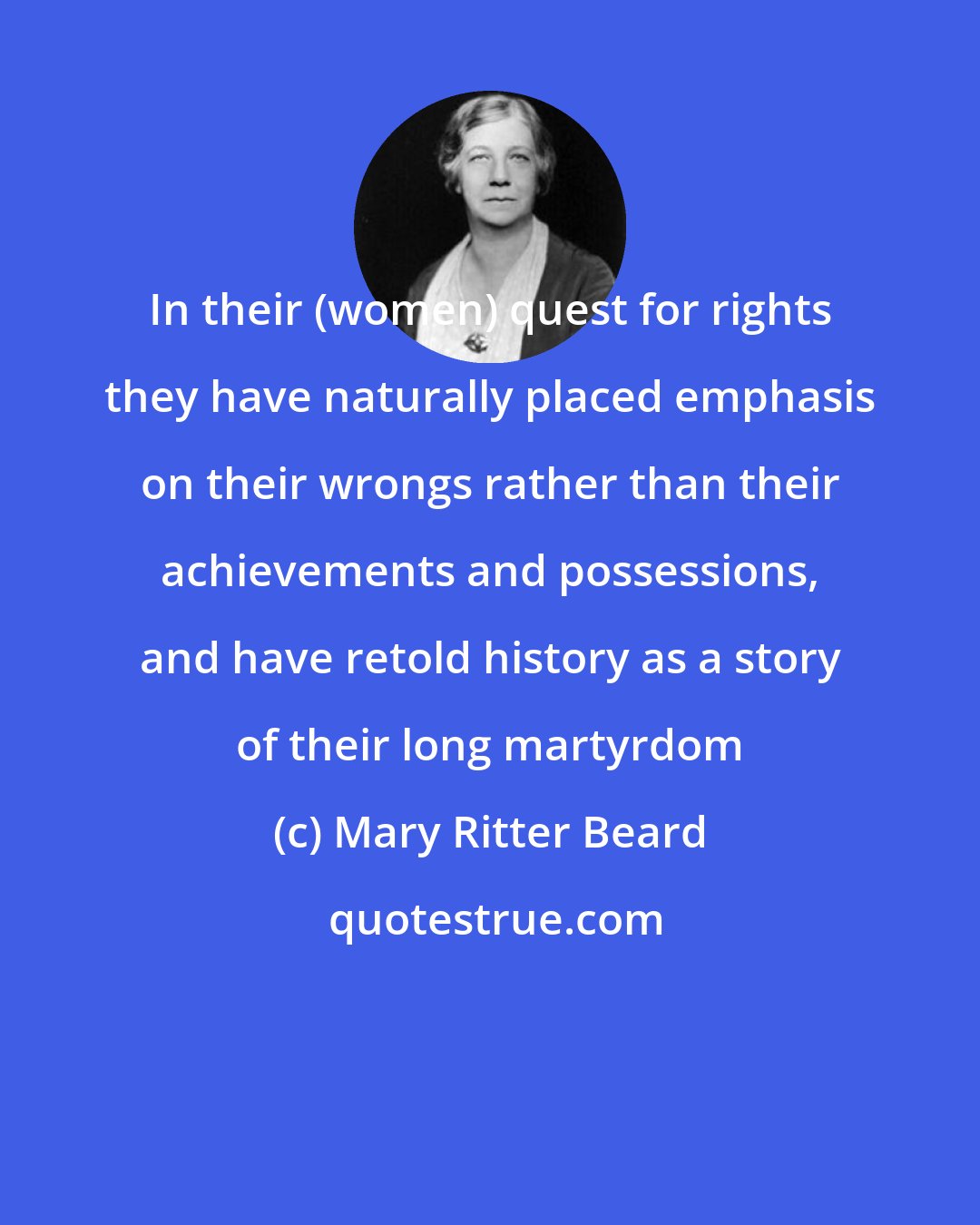 Mary Ritter Beard: In their (women) quest for rights they have naturally placed emphasis on their wrongs rather than their achievements and possessions, and have retold history as a story of their long martyrdom