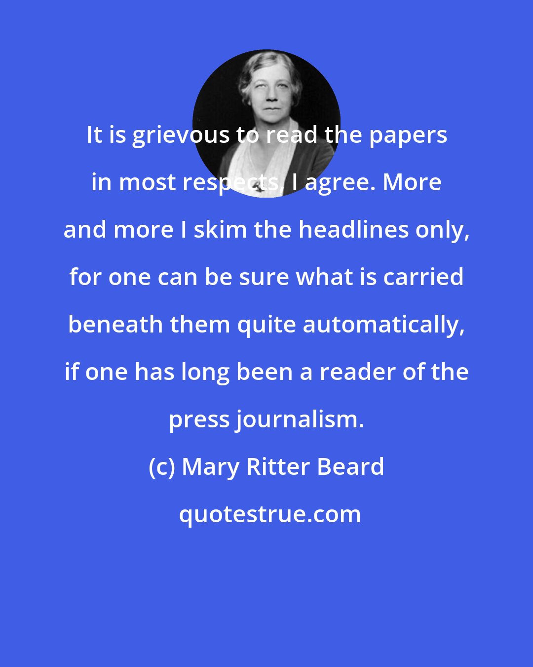 Mary Ritter Beard: It is grievous to read the papers in most respects, I agree. More and more I skim the headlines only, for one can be sure what is carried beneath them quite automatically, if one has long been a reader of the press journalism.