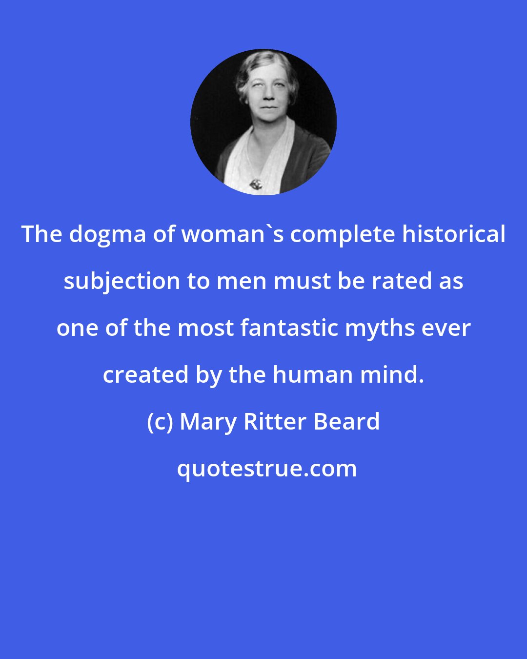 Mary Ritter Beard: The dogma of woman's complete historical subjection to men must be rated as one of the most fantastic myths ever created by the human mind.