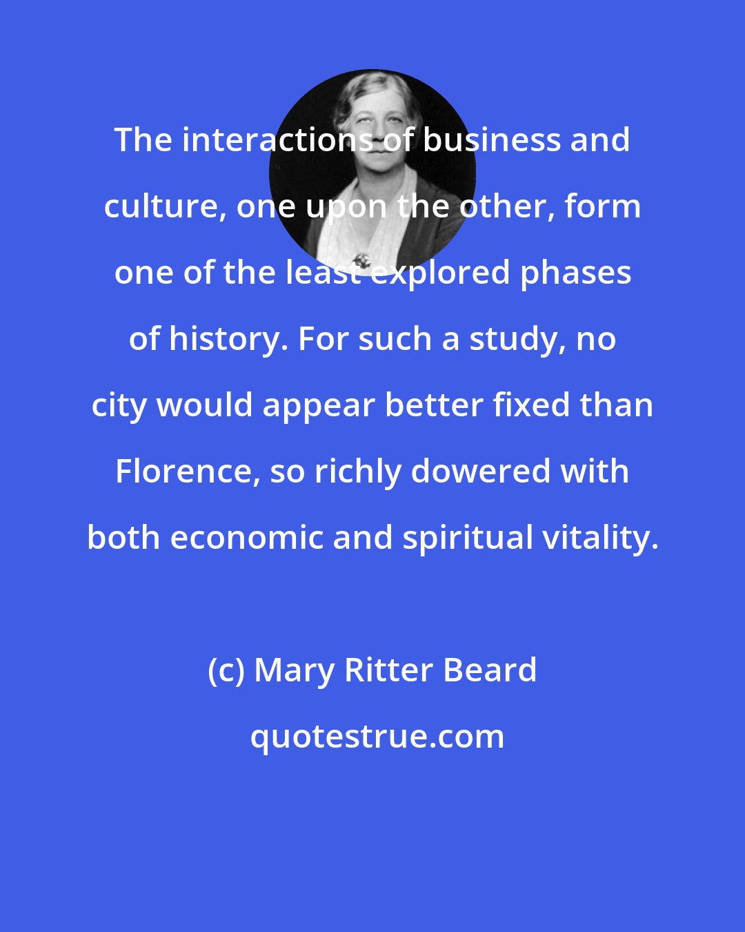 Mary Ritter Beard: The interactions of business and culture, one upon the other, form one of the least explored phases of history. For such a study, no city would appear better fixed than Florence, so richly dowered with both economic and spiritual vitality.