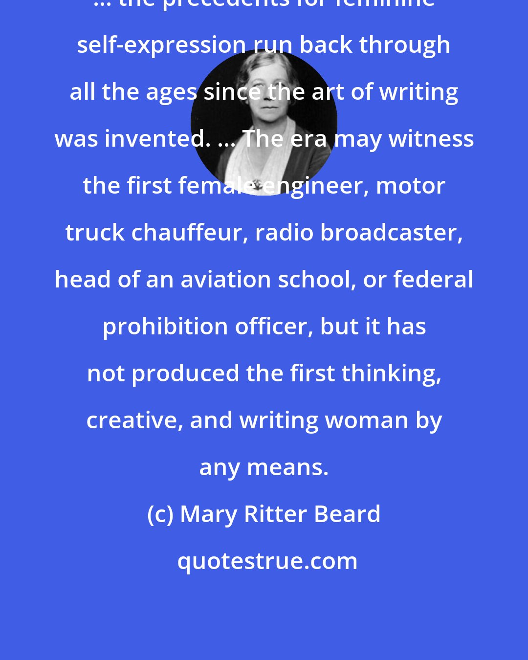 Mary Ritter Beard: ... the precedents for feminine self-expression run back through all the ages since the art of writing was invented. ... The era may witness the first female engineer, motor truck chauffeur, radio broadcaster, head of an aviation school, or federal prohibition officer, but it has not produced the first thinking, creative, and writing woman by any means.