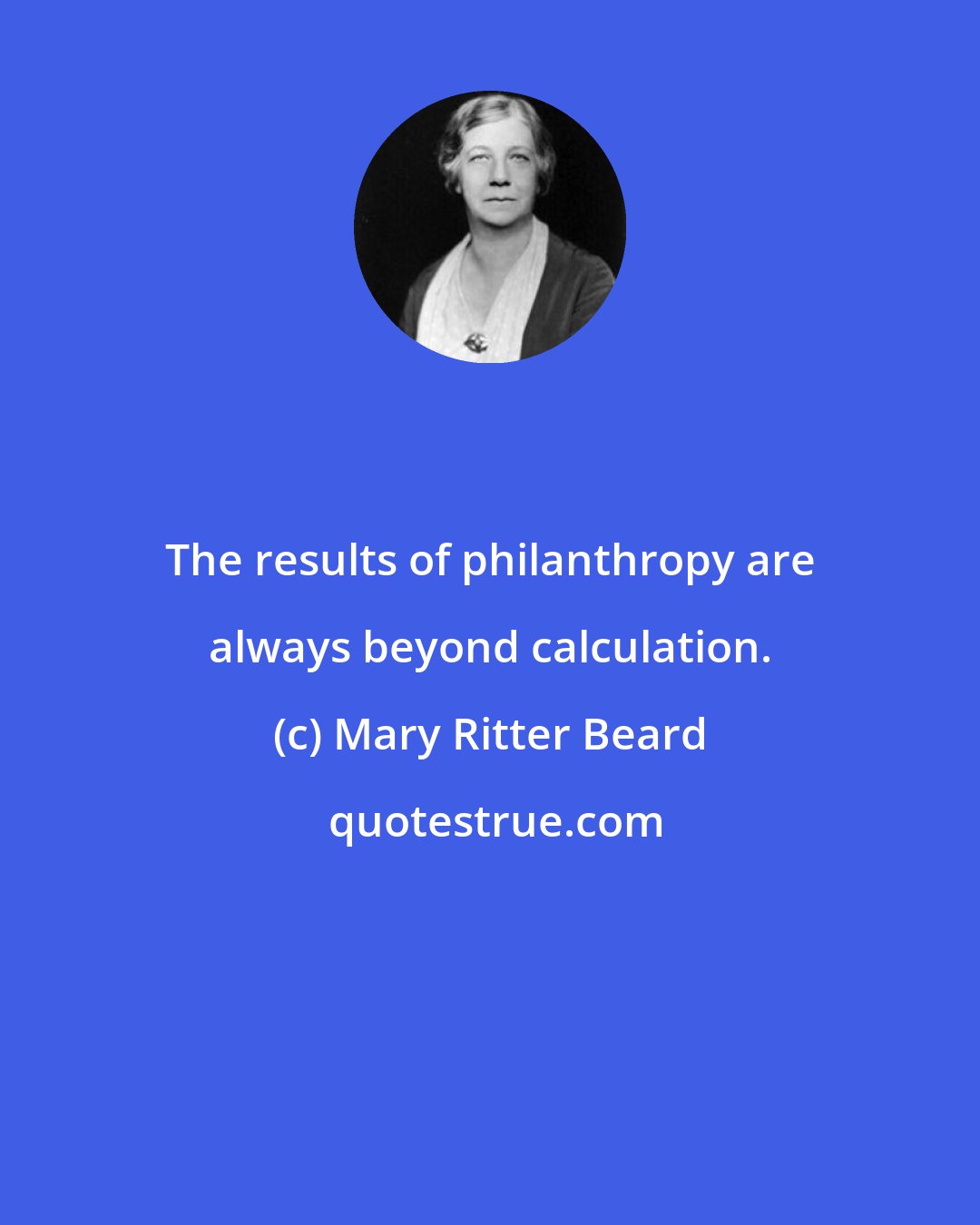 Mary Ritter Beard: The results of philanthropy are always beyond calculation.