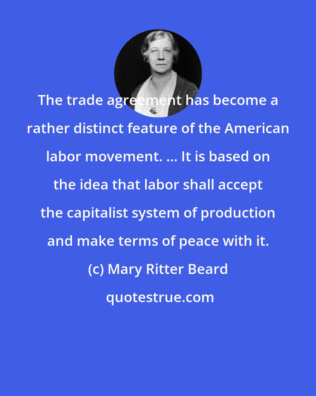 Mary Ritter Beard: The trade agreement has become a rather distinct feature of the American labor movement. ... It is based on the idea that labor shall accept the capitalist system of production and make terms of peace with it.