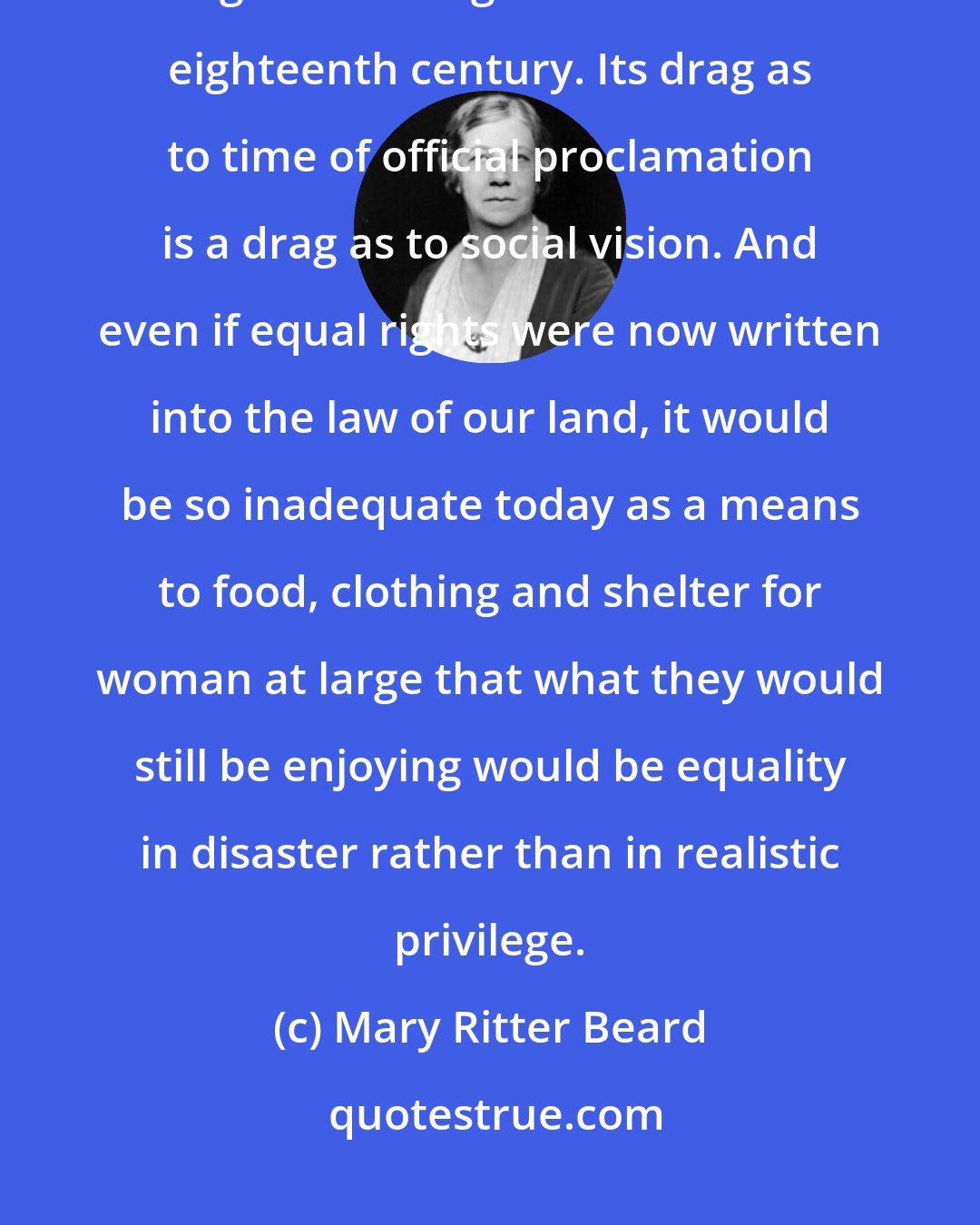 Mary Ritter Beard: The woman's bill of rights is, unhappily, long overdue. It should have run along with the rights of man in the eighteenth century. Its drag as to time of official proclamation is a drag as to social vision. And even if equal rights were now written into the law of our land, it would be so inadequate today as a means to food, clothing and shelter for woman at large that what they would still be enjoying would be equality in disaster rather than in realistic privilege.