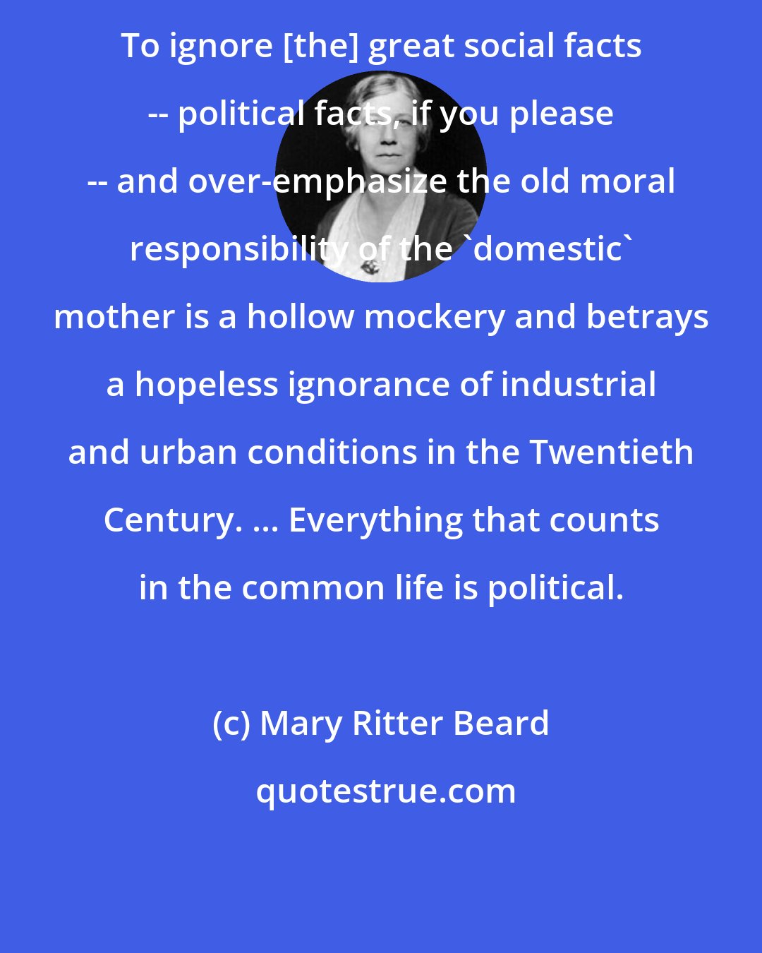 Mary Ritter Beard: To ignore [the] great social facts -- political facts, if you please -- and over-emphasize the old moral responsibility of the 'domestic' mother is a hollow mockery and betrays a hopeless ignorance of industrial and urban conditions in the Twentieth Century. ... Everything that counts in the common life is political.