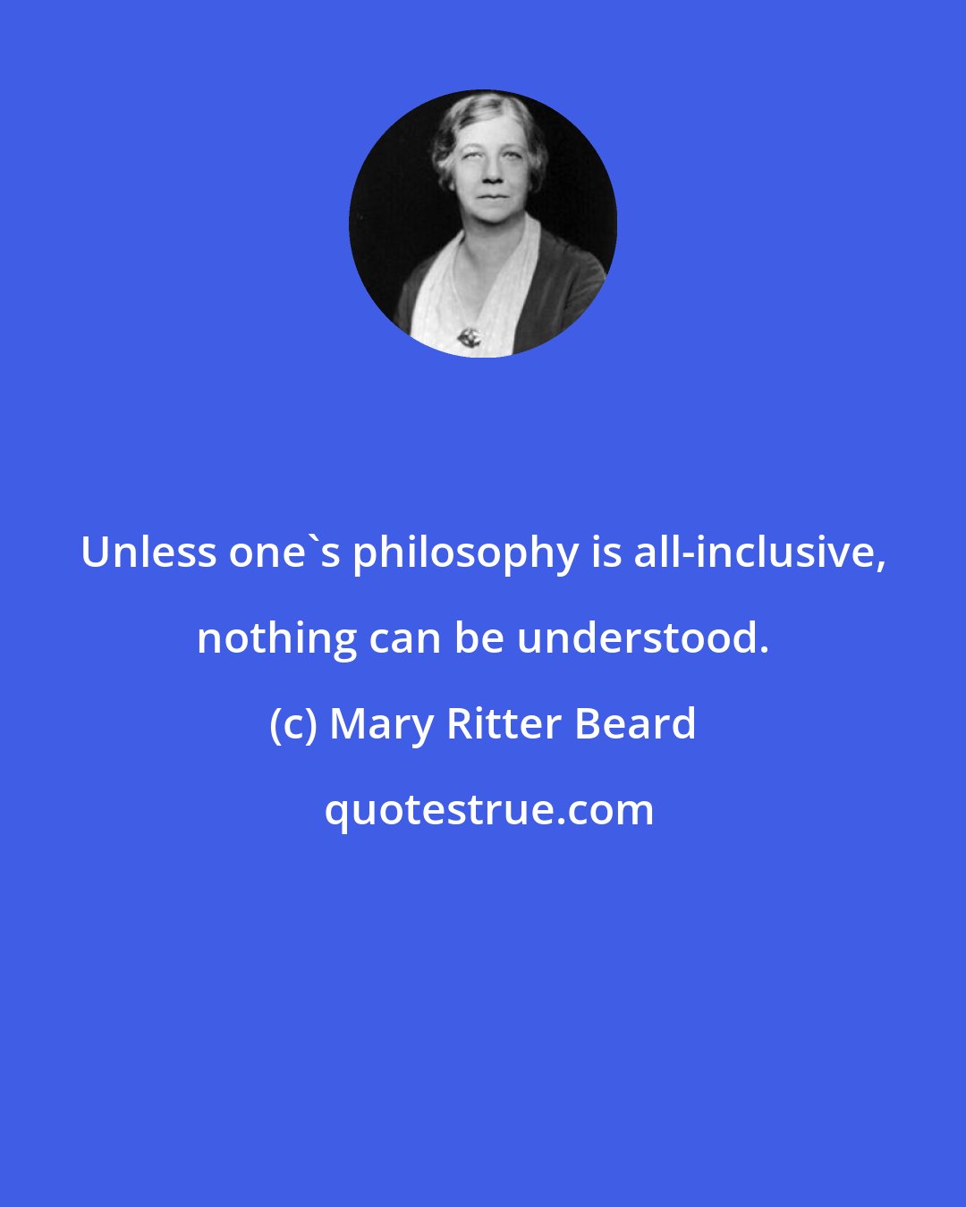 Mary Ritter Beard: Unless one's philosophy is all-inclusive, nothing can be understood.