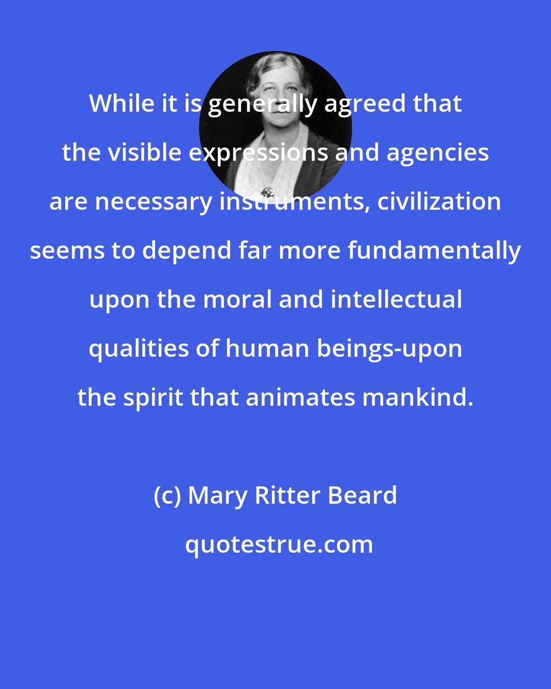 Mary Ritter Beard: While it is generally agreed that the visible expressions and agencies are necessary instruments, civilization seems to depend far more fundamentally upon the moral and intellectual qualities of human beings-upon the spirit that animates mankind.