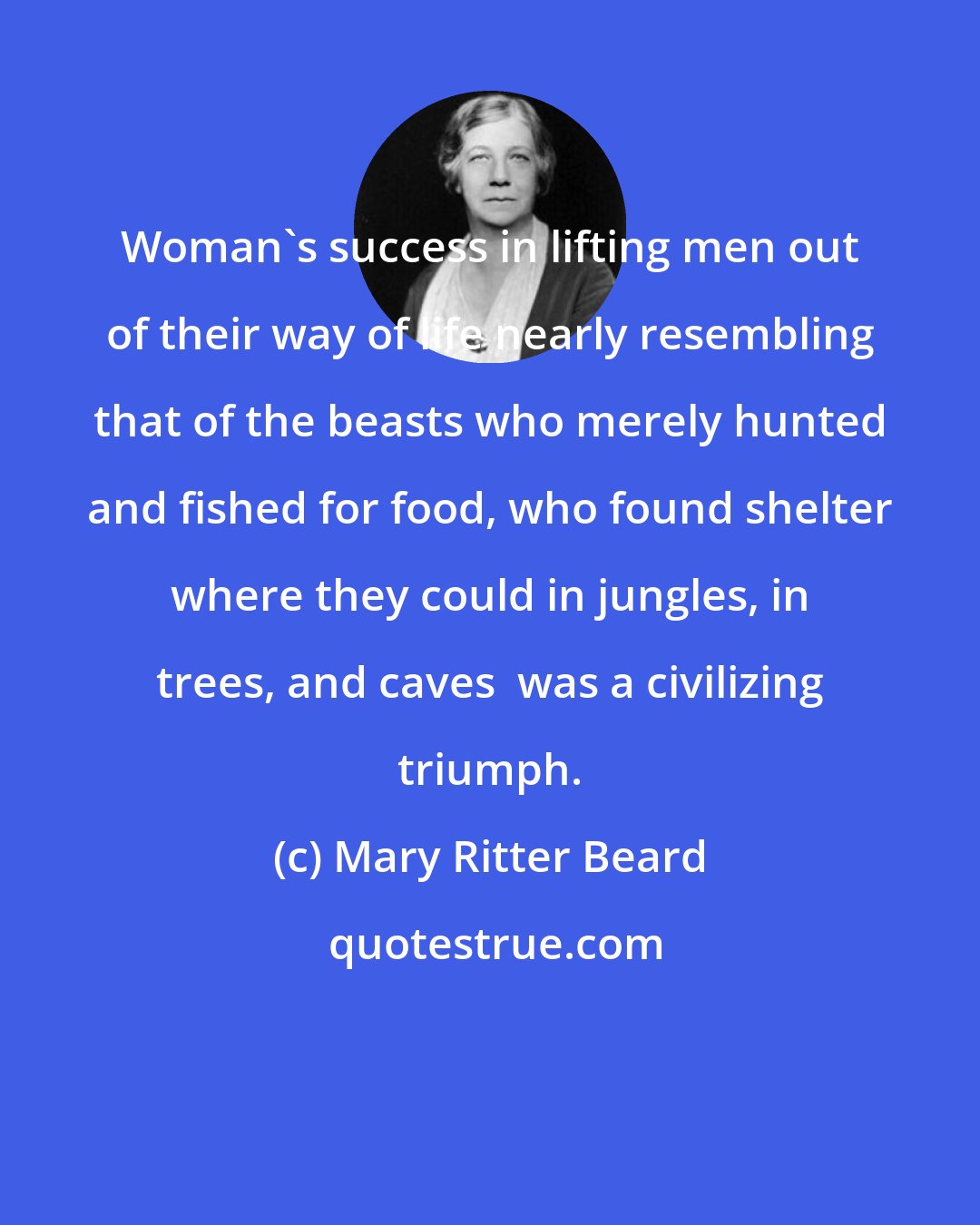 Mary Ritter Beard: Woman's success in lifting men out of their way of life nearly resembling that of the beasts who merely hunted and fished for food, who found shelter where they could in jungles, in trees, and caves  was a civilizing triumph.