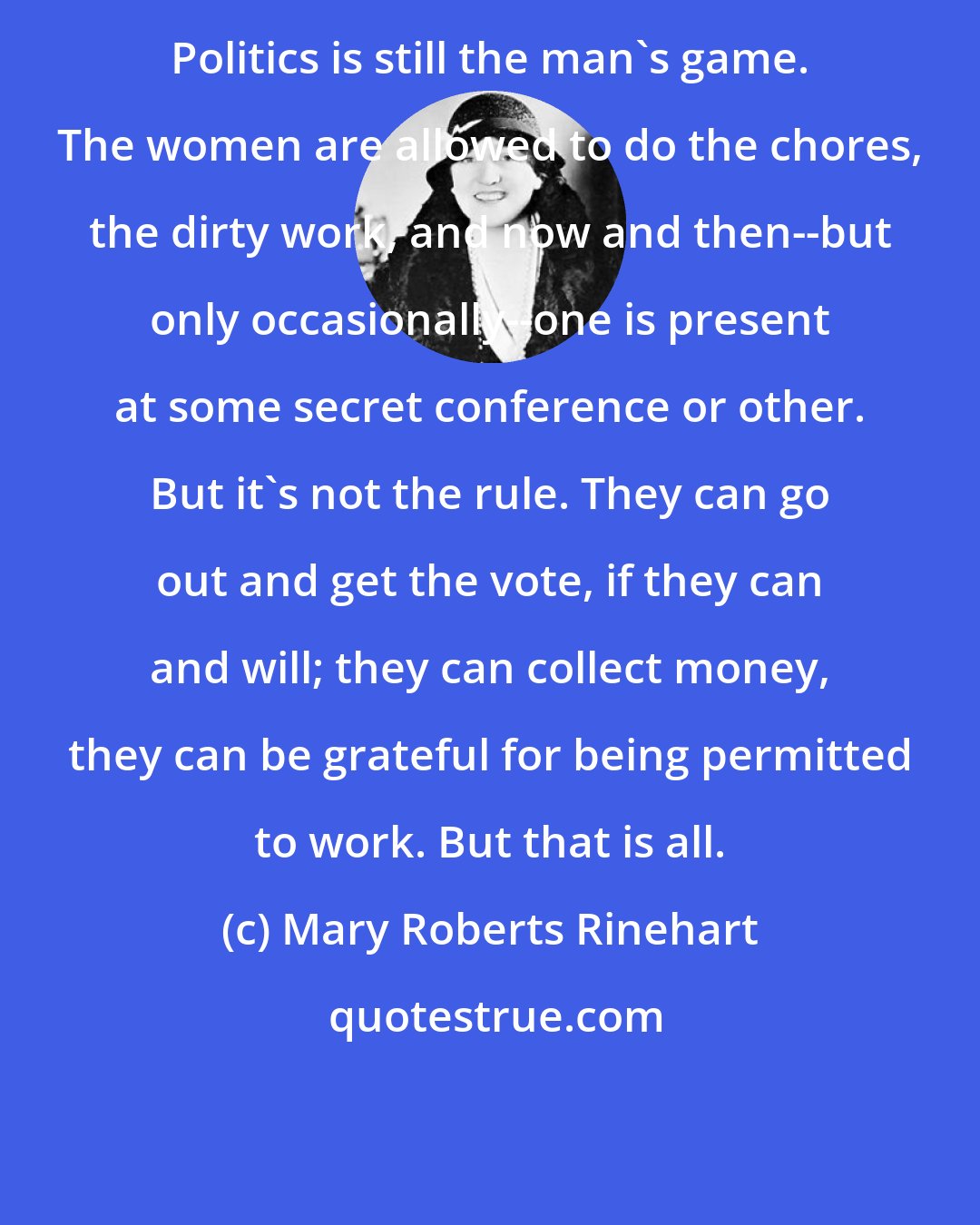 Mary Roberts Rinehart: Politics is still the man's game. The women are allowed to do the chores, the dirty work, and now and then--but only occasionally--one is present at some secret conference or other. But it's not the rule. They can go out and get the vote, if they can and will; they can collect money, they can be grateful for being permitted to work. But that is all.