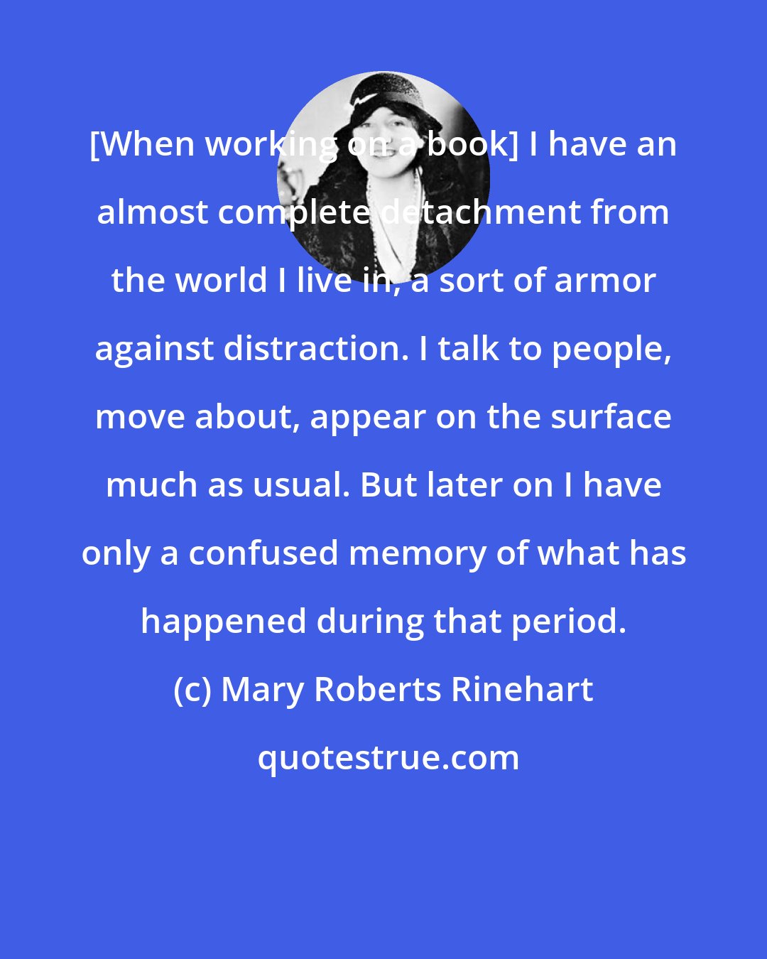 Mary Roberts Rinehart: [When working on a book] I have an almost complete detachment from the world I live in, a sort of armor against distraction. I talk to people, move about, appear on the surface much as usual. But later on I have only a confused memory of what has happened during that period.