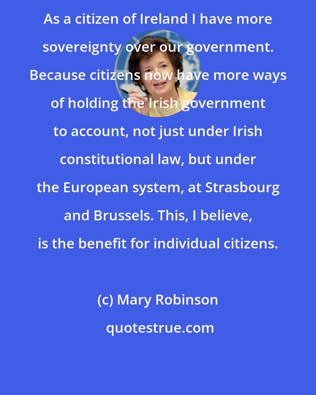 Mary Robinson: As a citizen of Ireland I have more sovereignty over our government. Because citizens now have more ways of holding the Irish government to account, not just under Irish constitutional law, but under the European system, at Strasbourg and Brussels. This, I believe, is the benefit for individual citizens.
