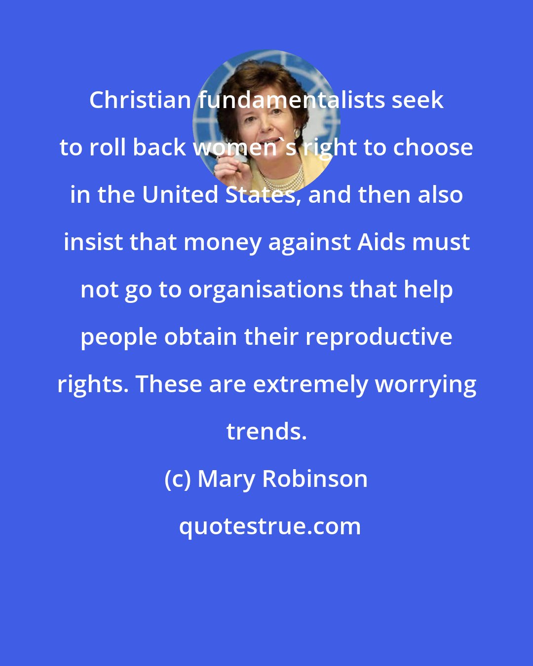 Mary Robinson: Christian fundamentalists seek to roll back women's right to choose in the United States, and then also insist that money against Aids must not go to organisations that help people obtain their reproductive rights. These are extremely worrying trends.