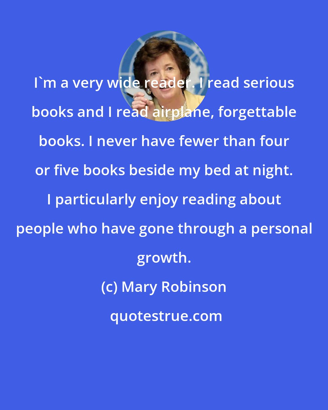 Mary Robinson: I'm a very wide reader. I read serious books and I read airplane, forgettable books. I never have fewer than four or five books beside my bed at night. I particularly enjoy reading about people who have gone through a personal growth.