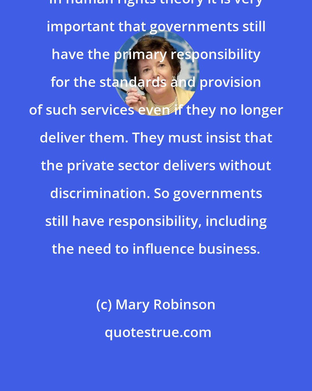 Mary Robinson: In human rights theory it is very important that governments still have the primary responsibility for the standards and provision of such services even if they no longer deliver them. They must insist that the private sector delivers without discrimination. So governments still have responsibility, including the need to influence business.