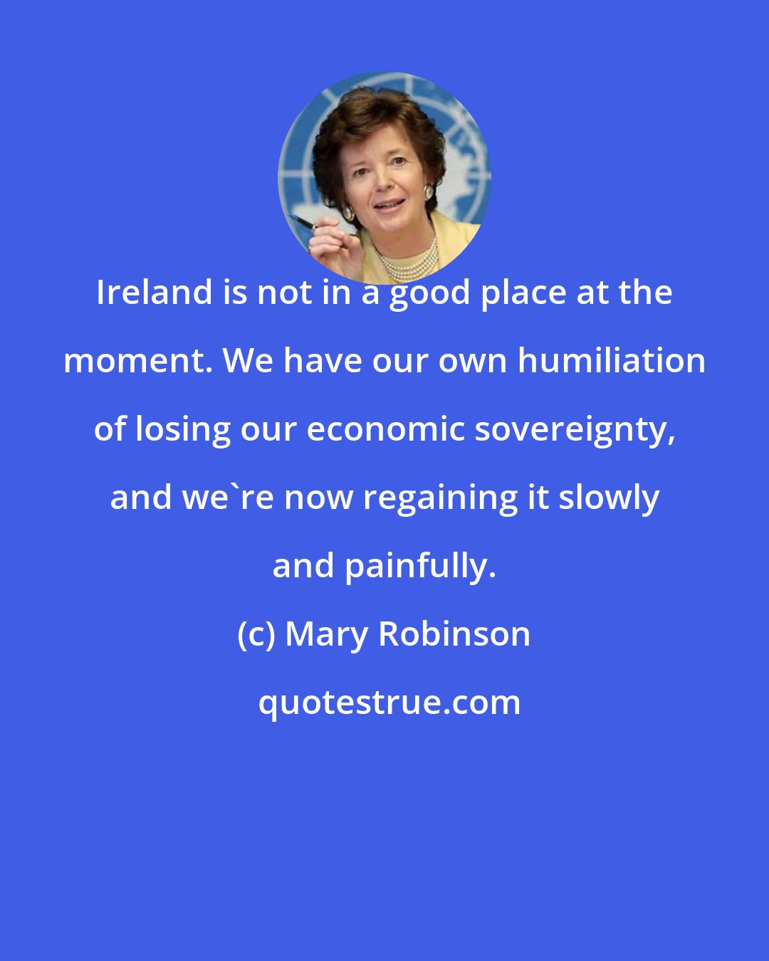 Mary Robinson: Ireland is not in a good place at the moment. We have our own humiliation of losing our economic sovereignty, and we're now regaining it slowly and painfully.