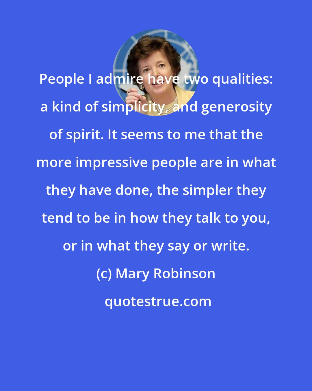 Mary Robinson: People I admire have two qualities: a kind of simplicity, and generosity of spirit. It seems to me that the more impressive people are in what they have done, the simpler they tend to be in how they talk to you, or in what they say or write.