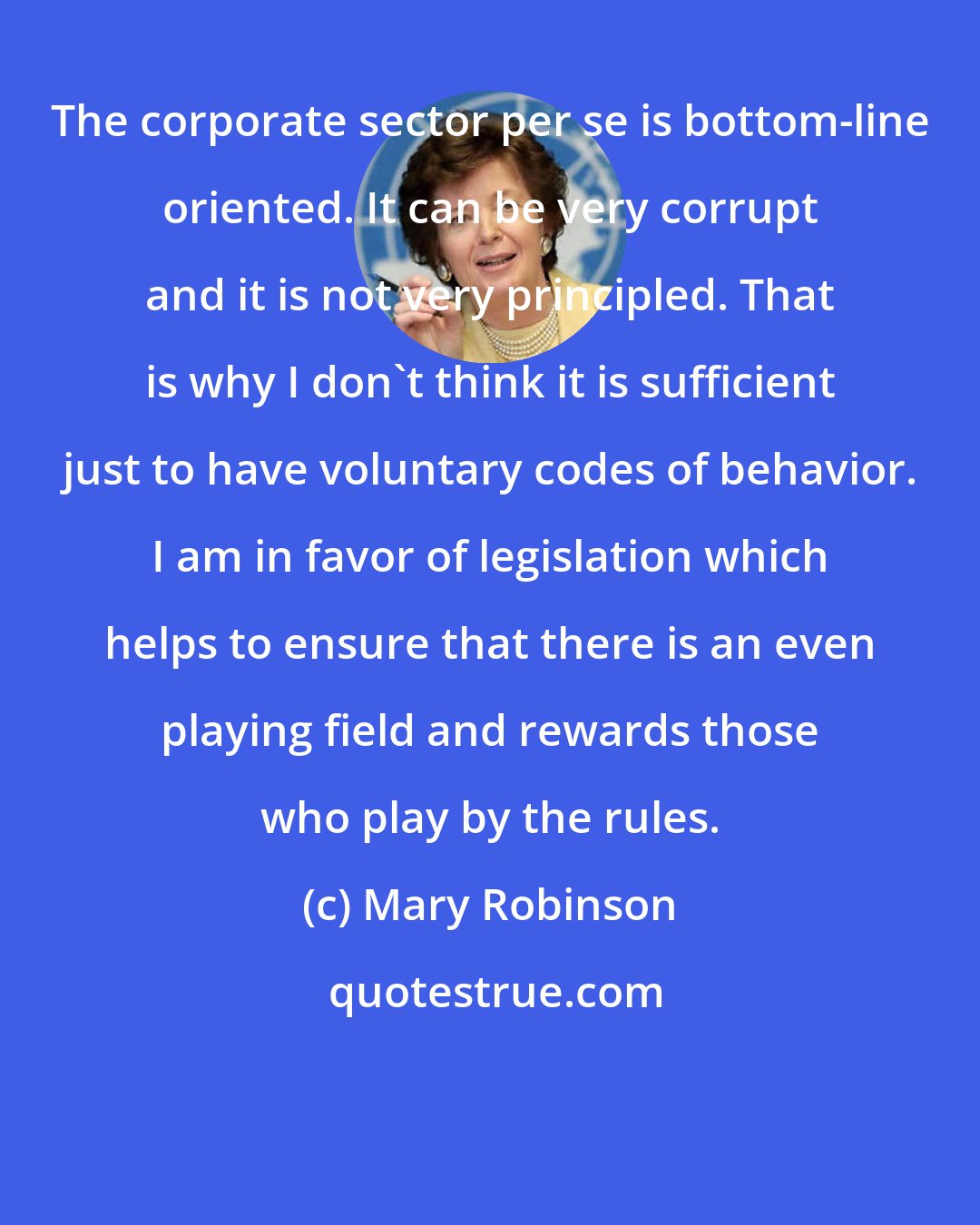 Mary Robinson: The corporate sector per se is bottom-line oriented. It can be very corrupt and it is not very principled. That is why I don't think it is sufficient just to have voluntary codes of behavior. I am in favor of legislation which helps to ensure that there is an even playing field and rewards those who play by the rules.