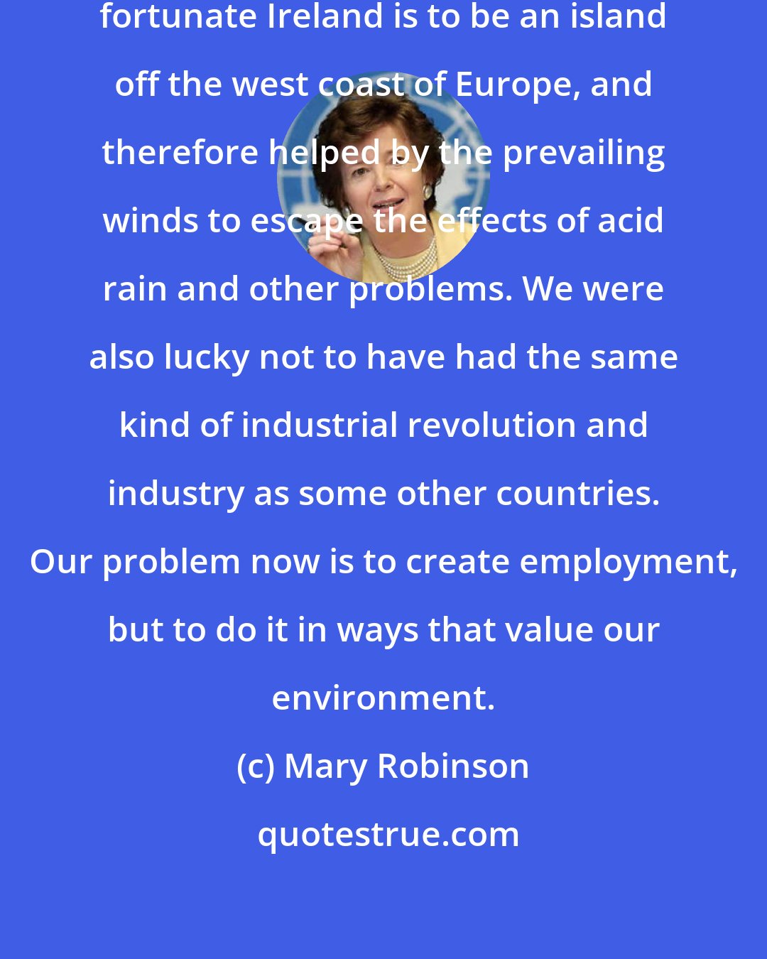 Mary Robinson: The first thing to recognize is how fortunate Ireland is to be an island off the west coast of Europe, and therefore helped by the prevailing winds to escape the effects of acid rain and other problems. We were also lucky not to have had the same kind of industrial revolution and industry as some other countries. Our problem now is to create employment, but to do it in ways that value our environment.