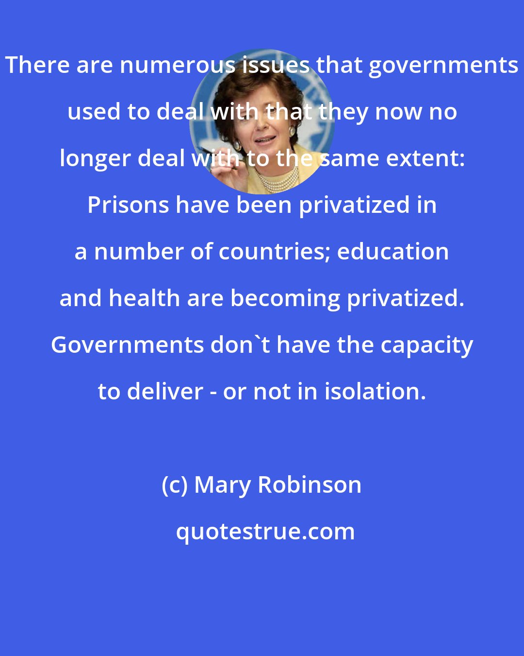 Mary Robinson: There are numerous issues that governments used to deal with that they now no longer deal with to the same extent: Prisons have been privatized in a number of countries; education and health are becoming privatized. Governments don't have the capacity to deliver - or not in isolation.