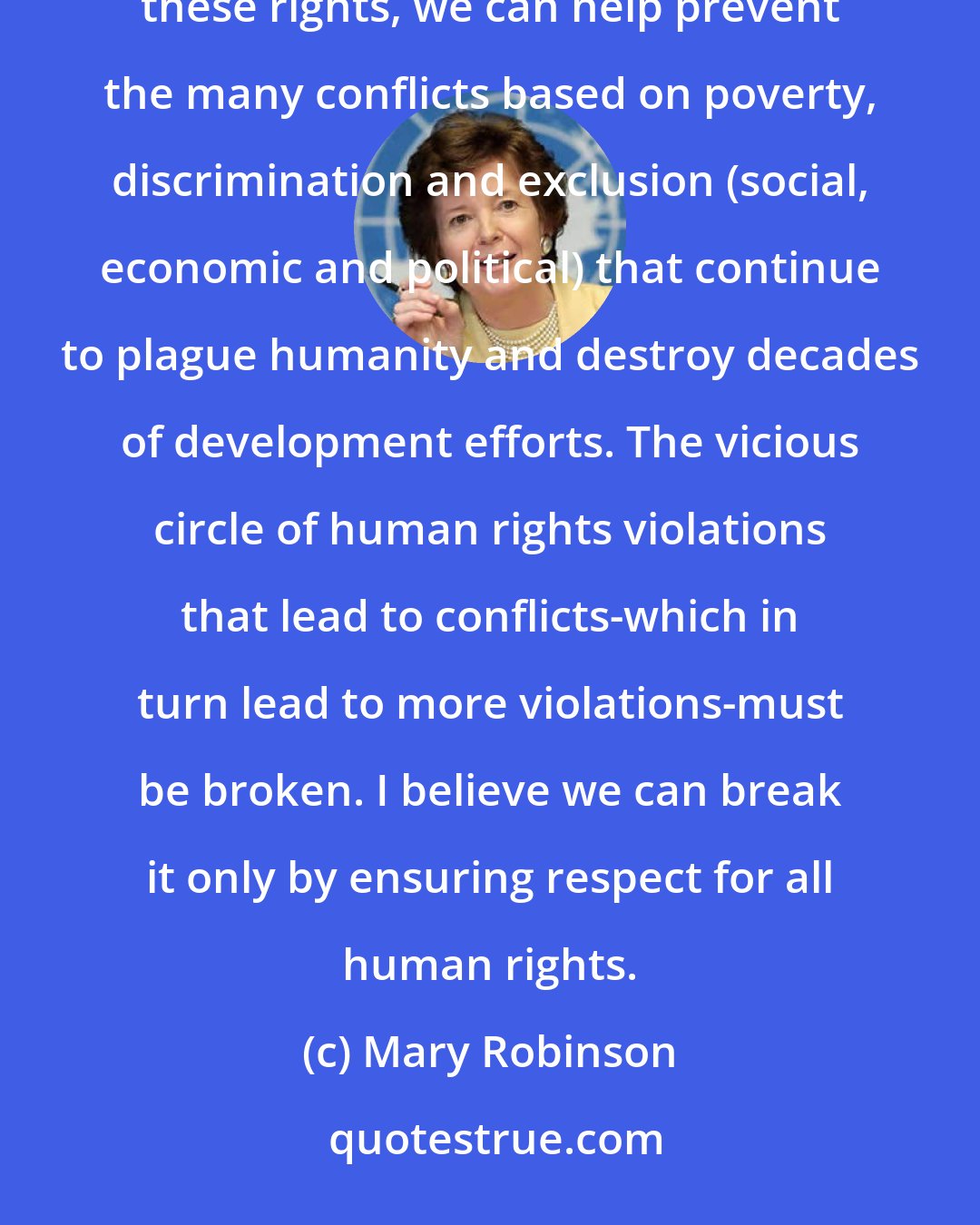Mary Robinson: We must understand the role of human rights as empowering of individuals and communities. By protecting these rights, we can help prevent the many conflicts based on poverty, discrimination and exclusion (social, economic and political) that continue to plague humanity and destroy decades of development efforts. The vicious circle of human rights violations that lead to conflicts-which in turn lead to more violations-must be broken. I believe we can break it only by ensuring respect for all human rights.