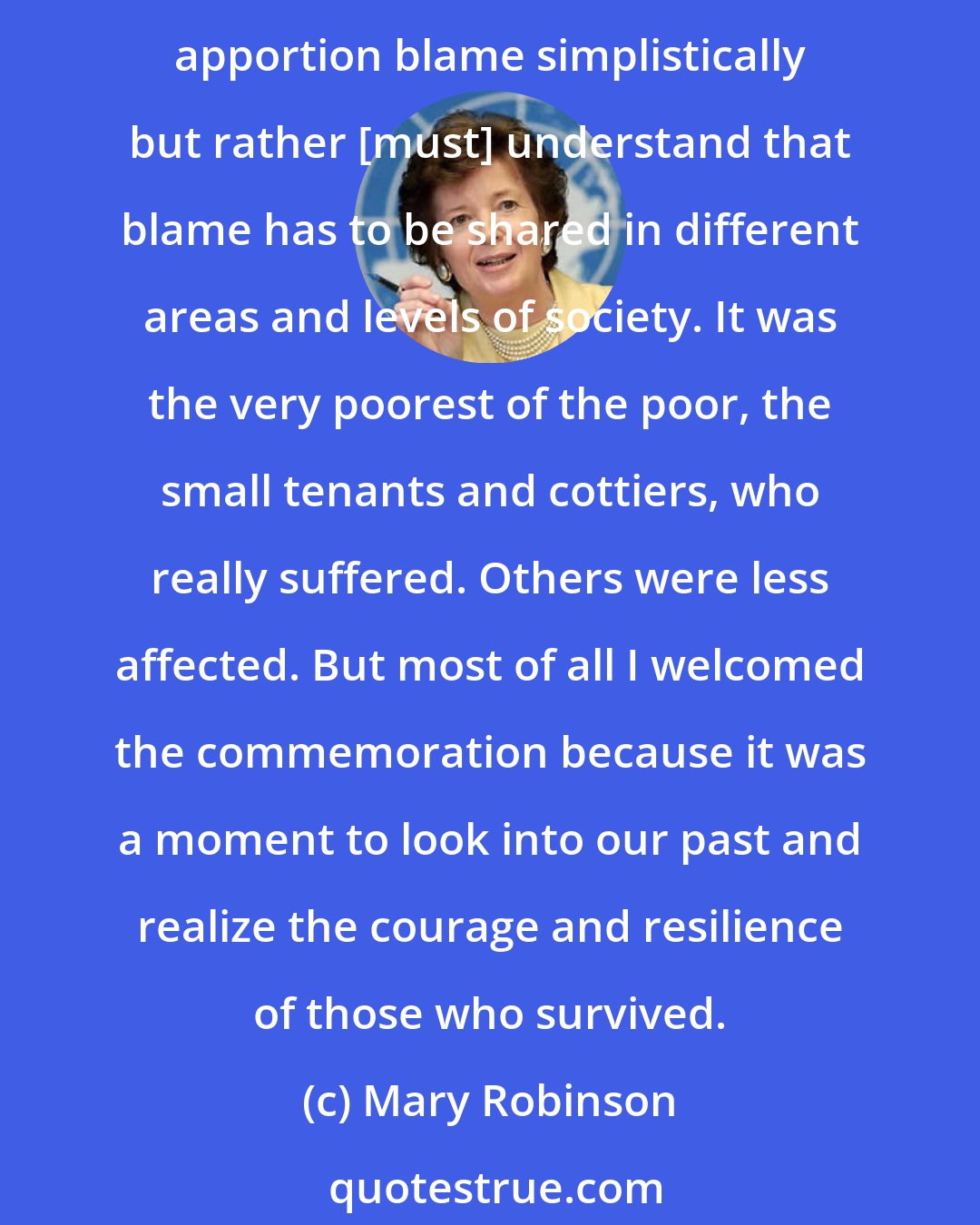 Mary Robinson: The Great Famine is a period of our history that we need to know in great detail in order to understand its continuing impact on us as a people. Its causes were complex. We can't apportion blame simplistically but rather [must] understand that blame has to be shared in different areas and levels of society. It was the very poorest of the poor, the small tenants and cottiers, who really suffered. Others were less affected. But most of all I welcomed the commemoration because it was a moment to look into our past and realize the courage and resilience of those who survived.