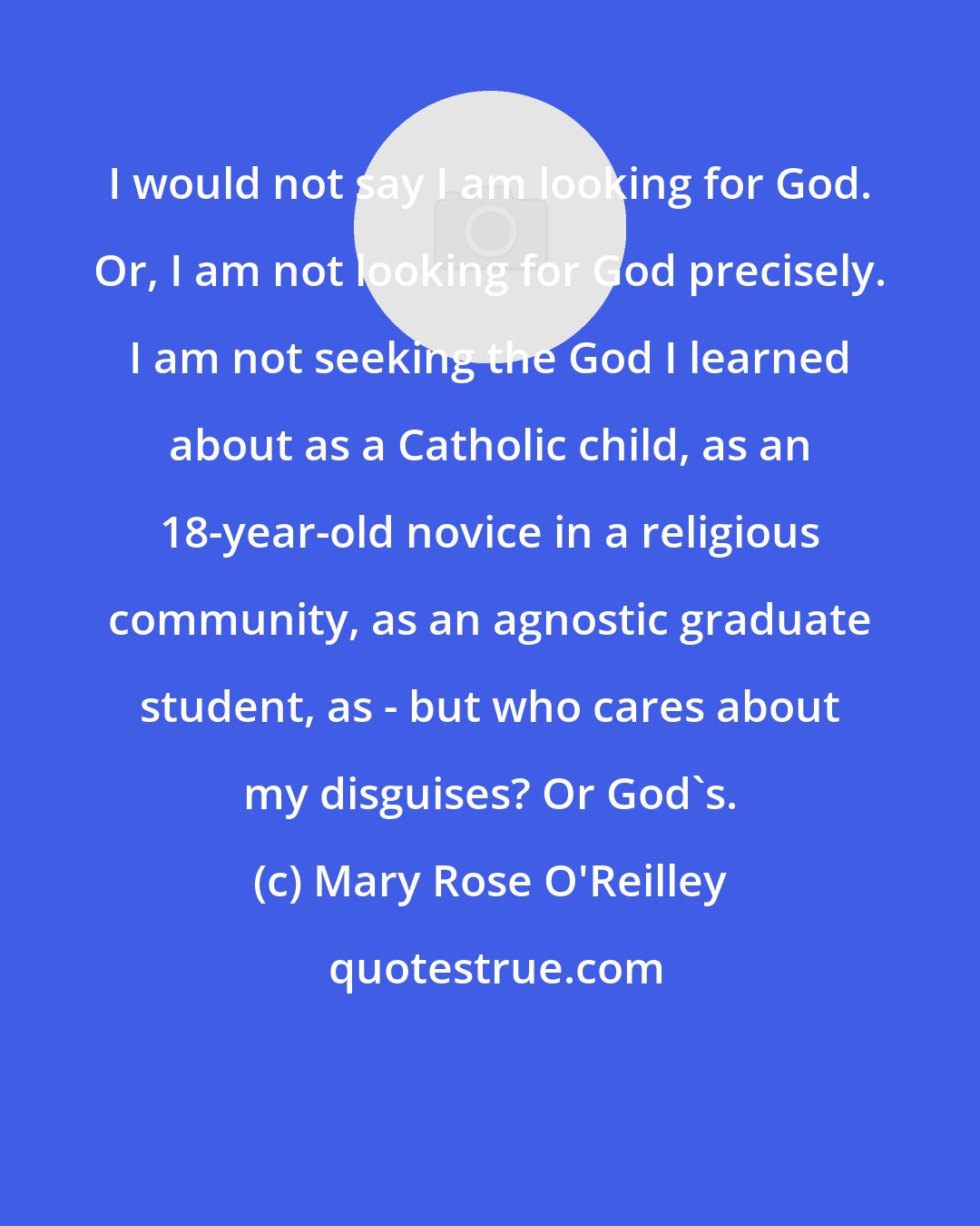 Mary Rose O'Reilley: I would not say I am looking for God. Or, I am not looking for God precisely. I am not seeking the God I learned about as a Catholic child, as an 18-year-old novice in a religious community, as an agnostic graduate student, as - but who cares about my disguises? Or God's.
