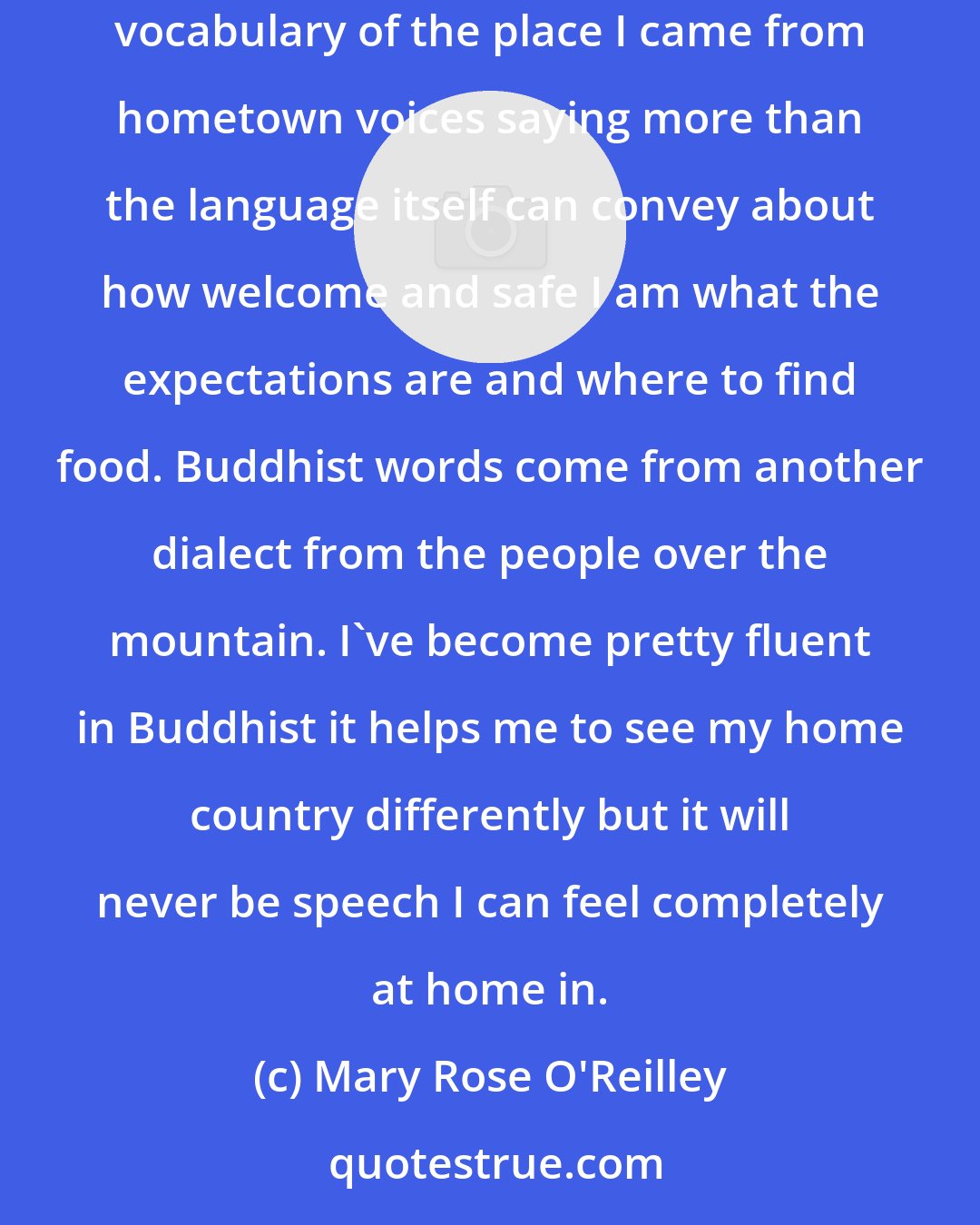 Mary Rose O'Reilley: When I speak in Christian terms or Buddhist terms I'm simply selecting for the moment a dialect. Christian words for me represent the comforting vocabulary of the place I came from hometown voices saying more than the language itself can convey about how welcome and safe I am what the expectations are and where to find food. Buddhist words come from another dialect from the people over the mountain. I've become pretty fluent in Buddhist it helps me to see my home country differently but it will never be speech I can feel completely at home in.