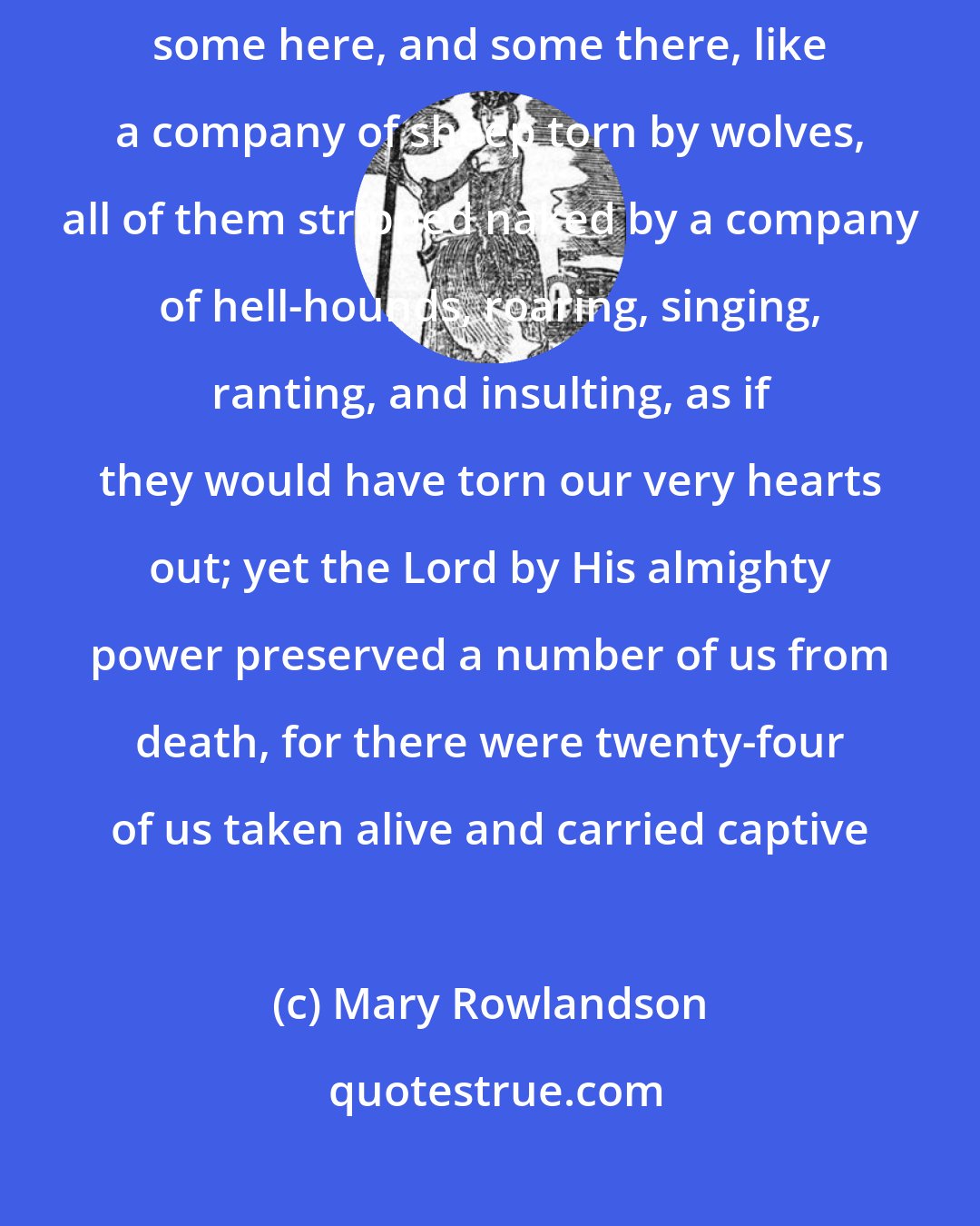 Mary Rowlandson: It is a solemn sight to see so many Christians lying in their blood, some here, and some there, like a company of sheep torn by wolves, all of them stripped naked by a company of hell-hounds, roaring, singing, ranting, and insulting, as if they would have torn our very hearts out; yet the Lord by His almighty power preserved a number of us from death, for there were twenty-four of us taken alive and carried captive