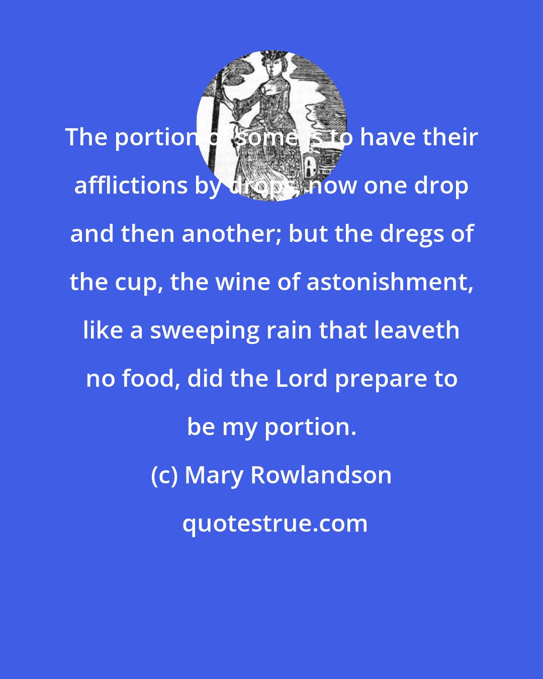 Mary Rowlandson: The portion of some is to have their afflictions by drops, now one drop and then another; but the dregs of the cup, the wine of astonishment, like a sweeping rain that leaveth no food, did the Lord prepare to be my portion.