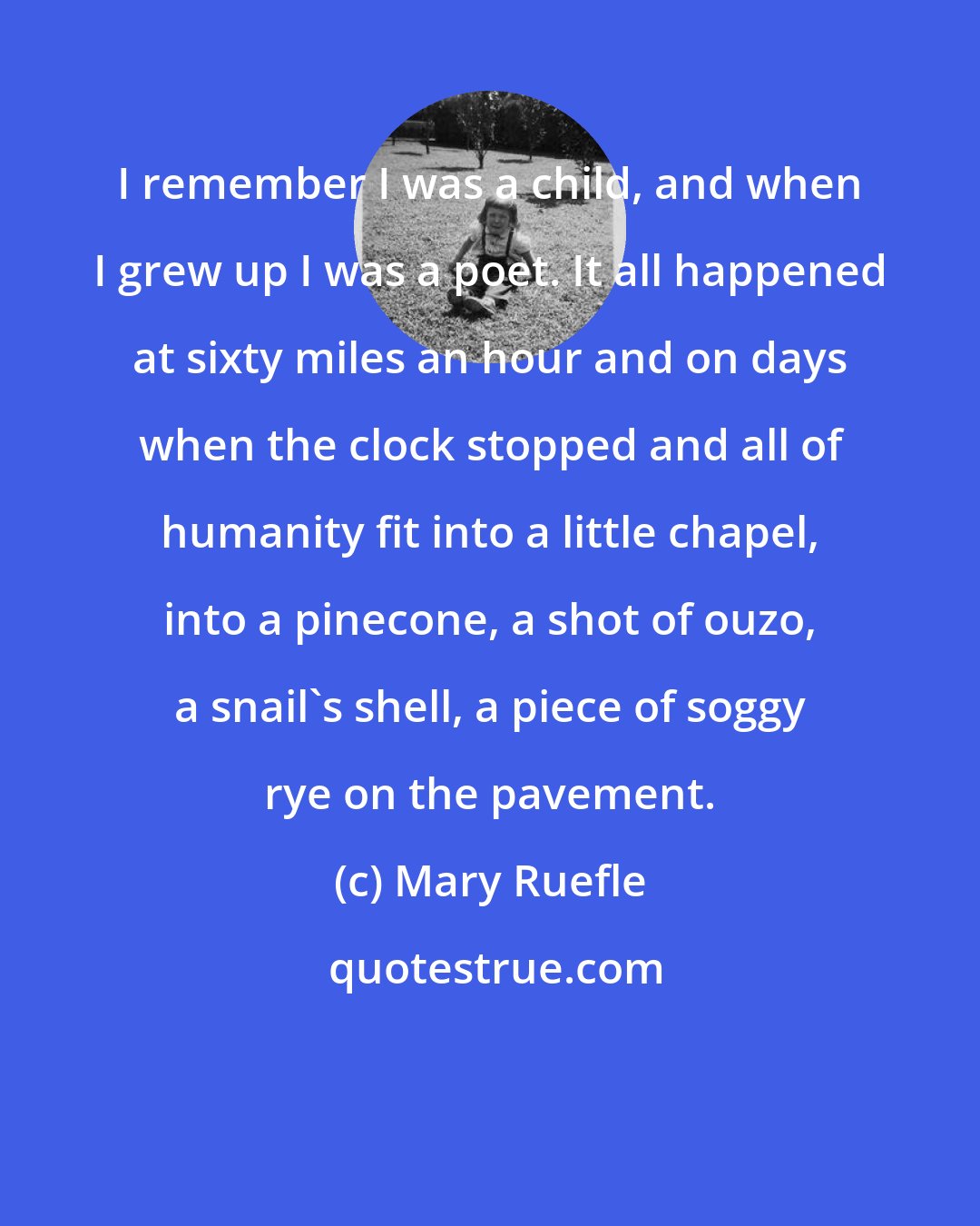 Mary Ruefle: I remember I was a child, and when I grew up I was a poet. It all happened at sixty miles an hour and on days when the clock stopped and all of humanity fit into a little chapel, into a pinecone, a shot of ouzo, a snail's shell, a piece of soggy rye on the pavement.