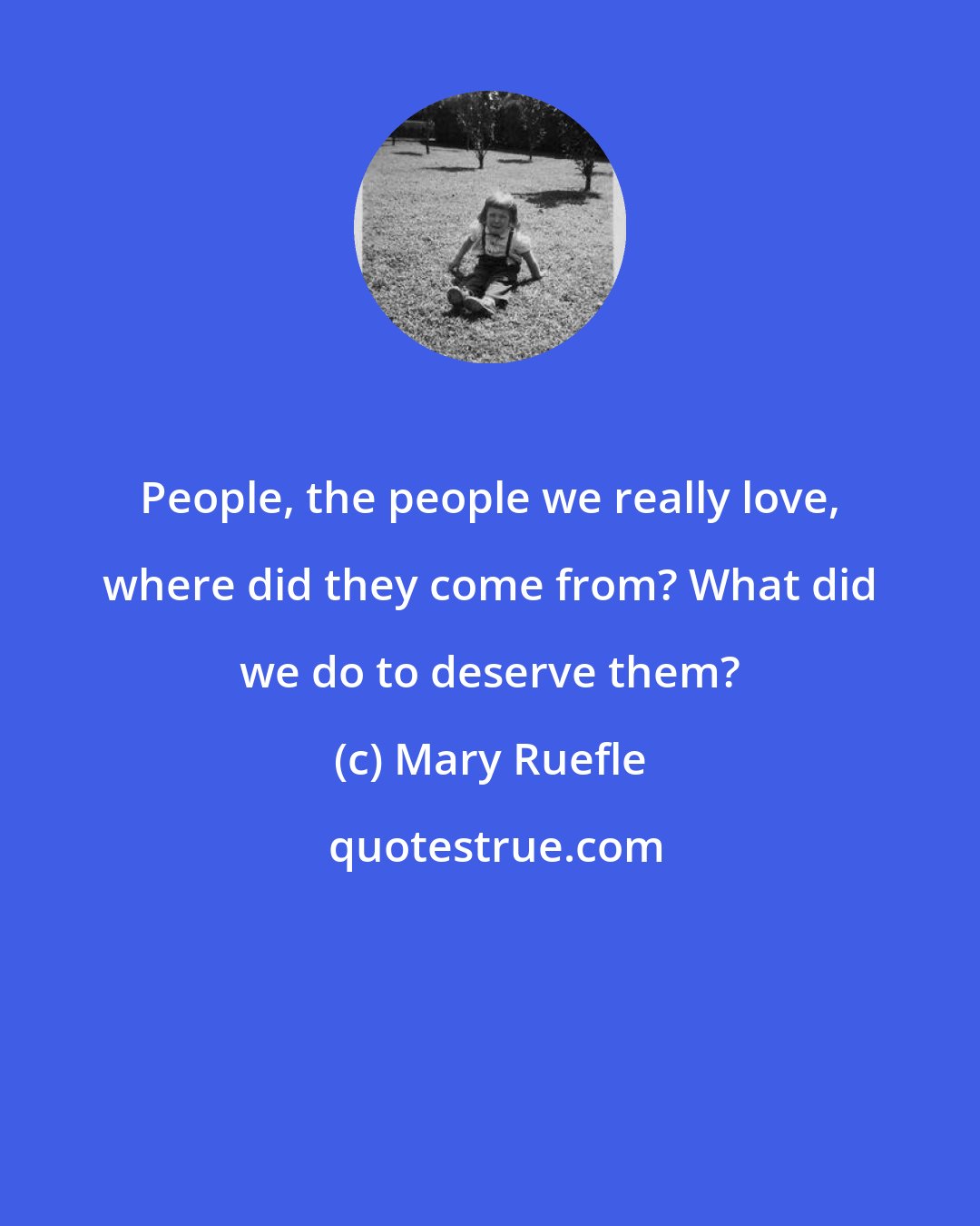 Mary Ruefle: People, the people we really love, where did they come from? What did we do to deserve them?