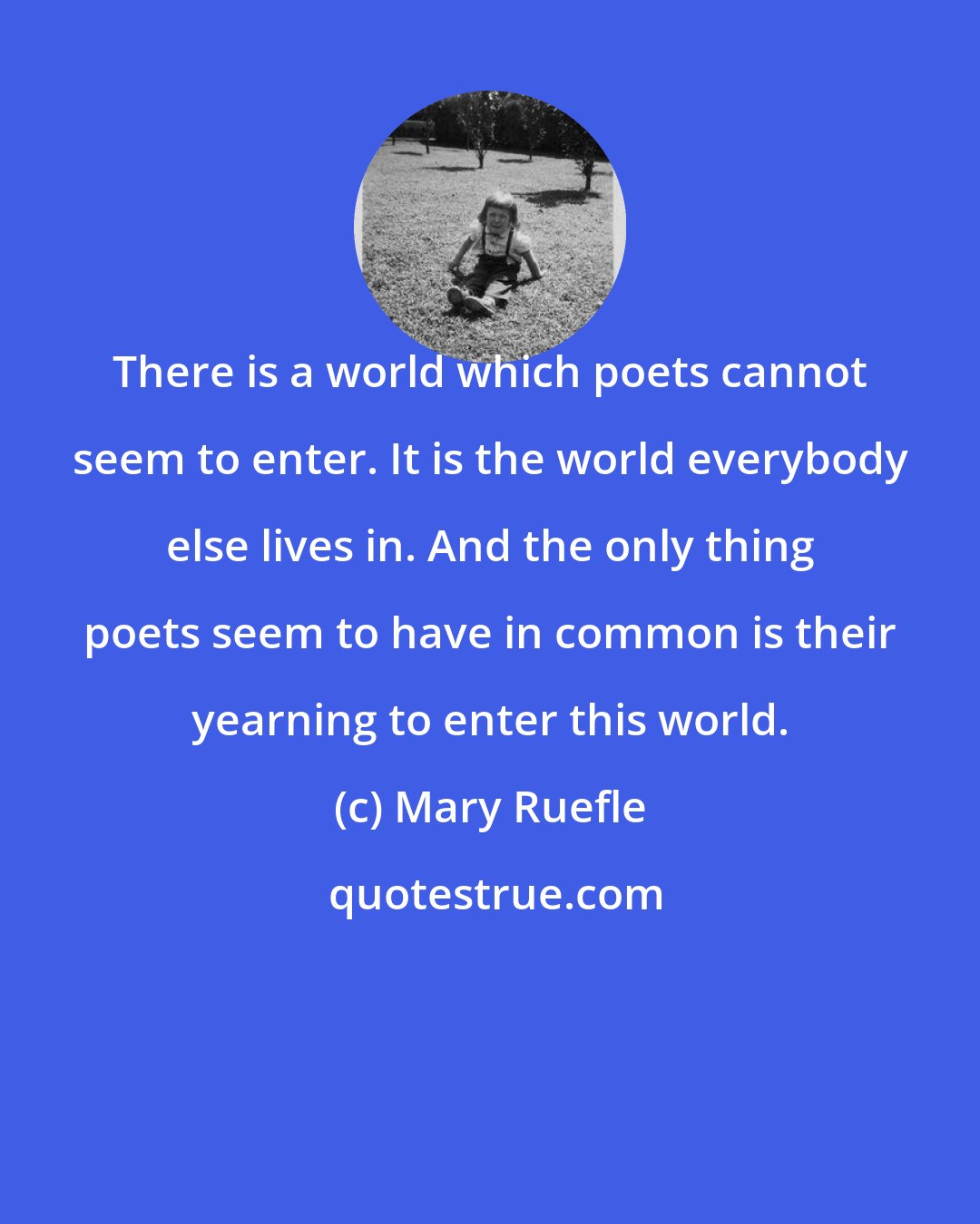 Mary Ruefle: There is a world which poets cannot seem to enter. It is the world everybody else lives in. And the only thing poets seem to have in common is their yearning to enter this world.