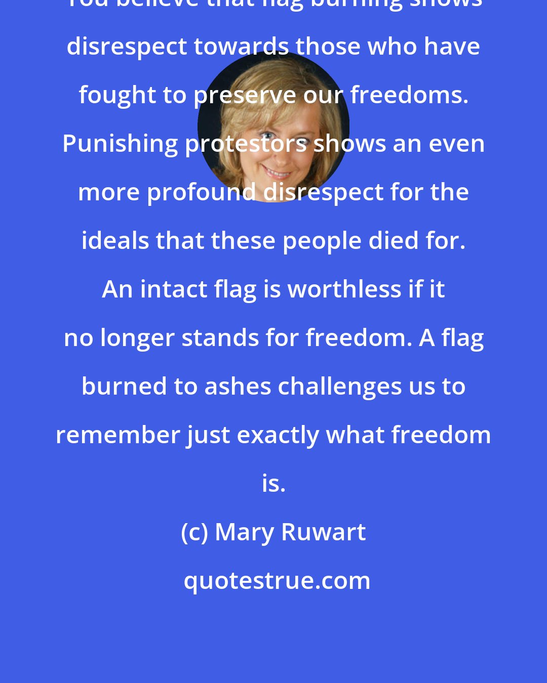Mary Ruwart: You believe that flag burning shows disrespect towards those who have fought to preserve our freedoms. Punishing protestors shows an even more profound disrespect for the ideals that these people died for. An intact flag is worthless if it no longer stands for freedom. A flag burned to ashes challenges us to remember just exactly what freedom is.